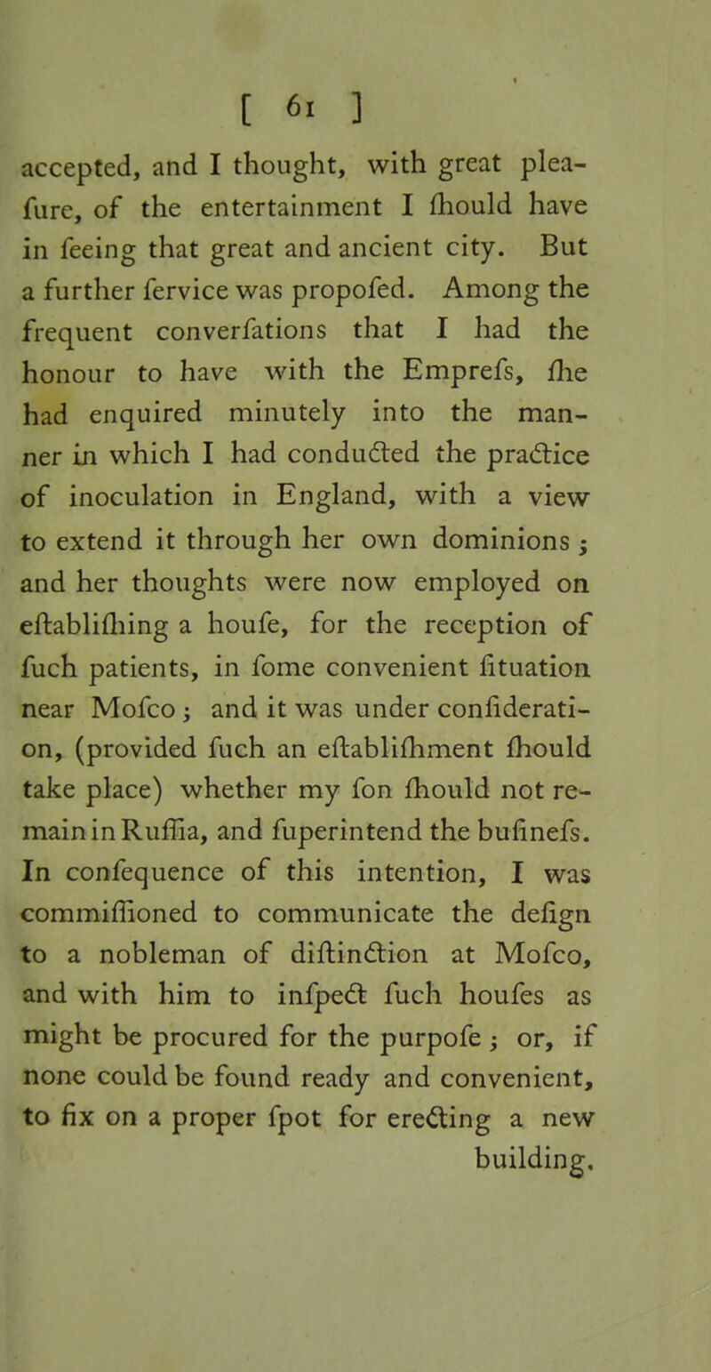 accepted, and I thought, with great plea- fure, of the entertainment I fhould have in feeing that great and ancient city. But a further fervice was propofed. Among the frequent converfations that I had the honour to have with the Emprefs, fhe had enquired minutely into the man- ner in which I had conducted the prad:ice of inoculation in England, with a view to extend it through her own dominions ; and her thoughts were now employed on eftablifliing a houfe, for the reception of fuch patients, in fome convenient fituation near Mofco; and it was under conliderati- on, (provided fuch an eftablifhment fhould take place) whether my fon fhould not re- main in Ruflia, and fuperintend the bufinefs. In confequence of this intention, I was commifiioned to communicate the defign to a nobleman of diflindlion at Mofco, and with him to infpedt fuch houfes as might be procured for the purpofe ; or, if none could be found ready and convenient, to fix on a proper fpot for erecting a new building.