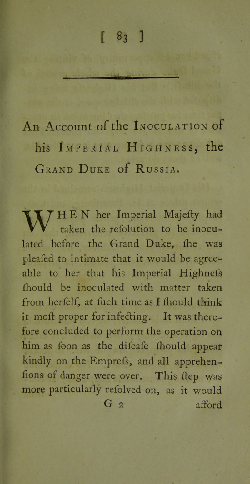 An Account of the Inoculation of his Imperial Highness, the Grand Duke of Russia. WHEN her Imperial Maje% had taken the refolution to be inocu- lated before the Grand Duke, fhe was pleafed to intimate that it would be agree- able to her that his Imperial Highnefs fhould be inoculated with matter taken from herfelf, at fuch time as I fhould think it moft proper for infedling. It was there- fore concluded to perform the operation on him as foon as the difeafe fhould appear kindly on the Emprefs, and all apprehen- fions of danger were over. This ftep was more particularly refolved on, as it would G 2 alford