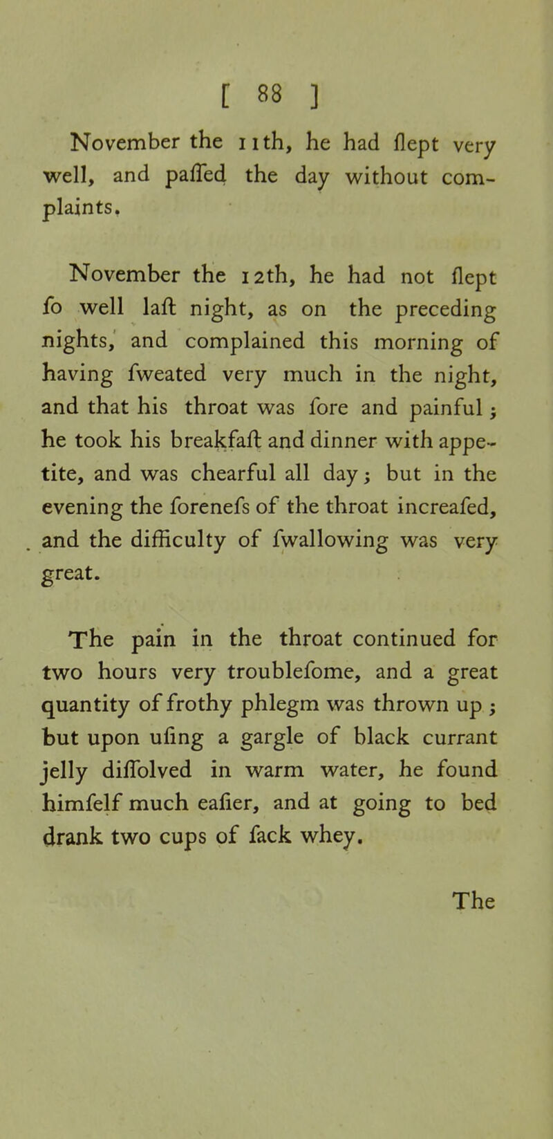 November the 11 th, he had flept very well, and pafTed the day without com- plaints, November the 12th, he had not flept fo well laft night, as on the preceding nights, and complained this morning of having fweated very much in the night, and that his throat was fore and painful; he took his breakfaft and dinner with appe- tite, and was chearful all day; but in the evening the forenefs of the throat increafed, and the difficulty of fwallowing was very great. The pain in the throat continued for two hours very troublefome, and a great quantity of frothy phlegm was thrown up ; but upon ufing a gargle of black currant jelly diffolved in warm water, he found himfelf much eafier, and at going to bed drank two cups of fack whey. The