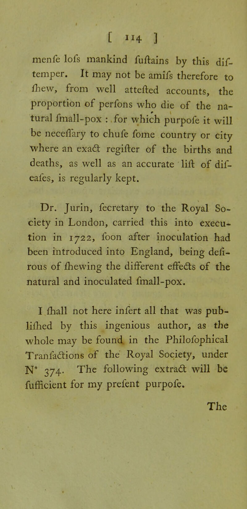 [ ] menfe lofs mankind fuftains by this dif- temper. It may not be amifs therefore to Hi ew, from well attefted accounts, the proportion of perfons who die of the na- tural fmall-pox : ,for which purpofe it will be necellary to chufe fome country or city where an exadt regifter of the births and deaths, as well as an accurate lift of dif- eafes, is regularly kept. Dr. Jurin, fecretary to the Royal So- ciety in London, carried this into execu- tion in 1722, foon after inoculation had been introduced into England, being defi- rous of /hewing the different effed:s of the natural and inoculated fmall-pox. I £hall not here infert all that was pub- lifhed by this ingenious author, as the whole may be found in the Philofophical Tranfadlions of the Royal Society, under N' 374. The following extradl will be fufficient for my prefent purpofe. The