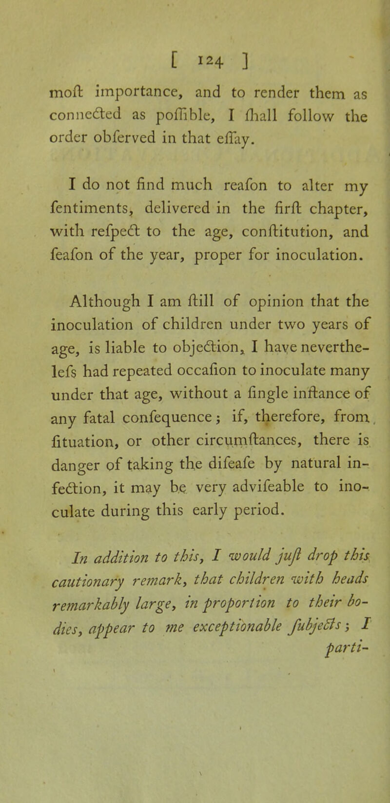 moft importance, and to render them as conneded as poflible, I fliall follow the order obferved in that eflay. I do not find much reafon to alter my fentiments, delivered in the firfi: chapter, with refpedl to the age, conftitution, and feafon of the year, proper for inoculation. Although I am ftill of opinion that the inoculation of children under two years of age, is liable to objedlion, I have neverthe- lefs had repeated occafion to inoculate many under that age, without a fingle inftance of any fatal confequence; if, therefore, frona fituation, or other circumftances, there is danger of taking the difeafe by natural in- fection, it may be very advifeable to ino- culate during this early period. In addition to this, I would juji drop this, cautionary refnark^ that children with heads remarkably largey in proportion to their bo- dies y appear to me exceptionable fubjeBsI parti-