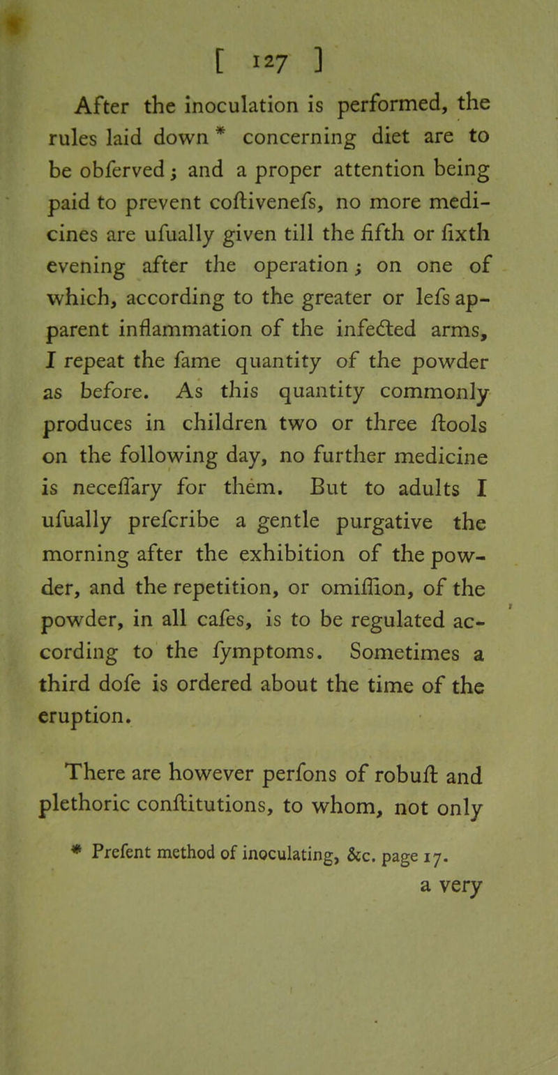 After the inoculation is performed, the rules laid down * concerning diet are to be obferved; and a proper attention being paid to prevent coftivenefs, no more medi- cines are ufually given till the fifth or fixth evening after the operation; on one of which, according to the greater or lefs ap- parent inflammation of the infedled arms, I repeat the fame quantity of the powder as before. As this quantity commonly produces in children two or three ftools on the following day, no further medicine is neceffary for them. But to adults I ufually prefcribe a gentle purgative the morning after the exhibition of the pow- der, and the repetition, or omifiion, of the powder, in all cafes, is to be regulated ac- cording to the fymptoms. Sometimes a third dofe is ordered about the time of the eruption. There are however perfons of robufl and plethoric conftitutions, to whom, not only * Prefent method of inoculating, &c. page 17. a very