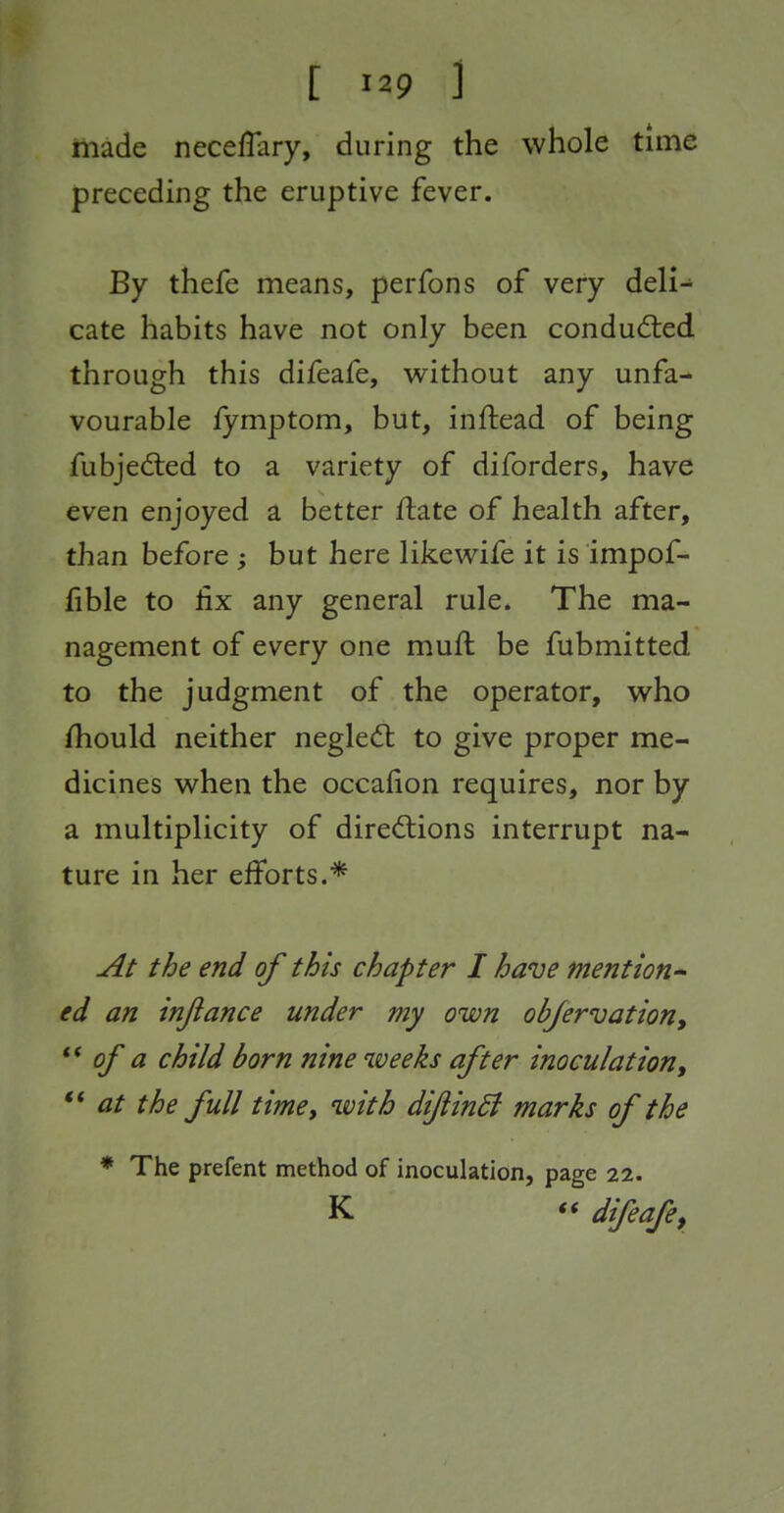 made neceffary, during the whole time preceding the eruptive fever. By thefe means, perfons of very deli- cate habits have not only been conducfted through this difeafe, without any unfa- vourable fymptom, but, inftead of being fubjed:ed to a variety of diforders, have even enjoyed a better ftate of health after, than before ; but here likewife it is impof- fible to fix any general rule. The ma- nagement of every one muft be fubmitted to the judgment of the operator, who Should neither negled; to give proper me- dicines when the occafion requires, nor by a multiplicity of dired:ions interrupt na- ture in her efforts.* At the end of this chapter I have mention' ed an injlance under my own obfervation, of a child born nine weeks after inoculation, ** at the full timet '^^^th diJiinSi marks of the * The prefent method of inoculation, page 22. K  difeafe^