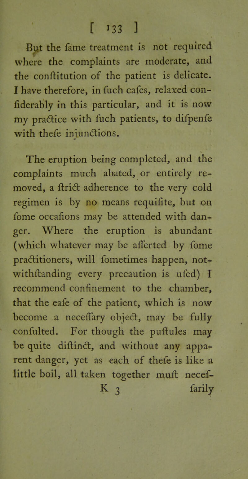 But the fame treatment is not required where the complaints are moderate, and the conftitution of the patient is delicate. I have therefore, in fuch cafes, relaxed con- fiderably in this particular, and it is now my prad:ice with fuch patients, to difpenfe with thefe injundlions. The eruption being completed, and the complaints much abated, or entirely re- moved, a ftridt adherence to the very cold regimen is by no means requifite, but on fome occafions may be attended with dan- ger. Where the eruption is abundant (which whatever may be alTerted by fome pra(ftitioners, will fometimes happen, not- withftanding every precaution is ufed) I recommend confinement to the chamber, that the eafe of the patient, which is now become a neceffary objed:, may be fully confulted. For though the puftules may be quite diftind:, and without any appa- rent danger, yet as each of thefe is like a little boil, all taken together muft necef- K 3 farily