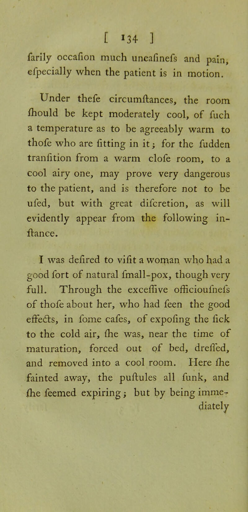 [ '34 ] farily occafioii much uneafinefs and pain, efpecially when the patient is in motion. Under thefe circumftances, the room fhould be kept moderately cool, of fuch a temperature as to be agreeably warm to thofe who are fitting in it; for the fudden tranfition from a warm clofe room, to a cool airy one, may prove very dangerous to the patient, and is therefore not to be ufed, but with great difcretion, as will evidently appear from the following in- ftance. I was defired to vifit a wornan who had a good fort of natural fmall-pox, though very full. Through the exceffive officioufnefs of thofe about her, who had feen the good effedls, in fome cafes, of expoJfing the fick to the cold air, (he was, near the time of maturation, forced out of bed, drelTed, and removed into a cool room. Here fhe fainted away, the puftules all funk, and flie feemed expiring; but by being imme^ diately