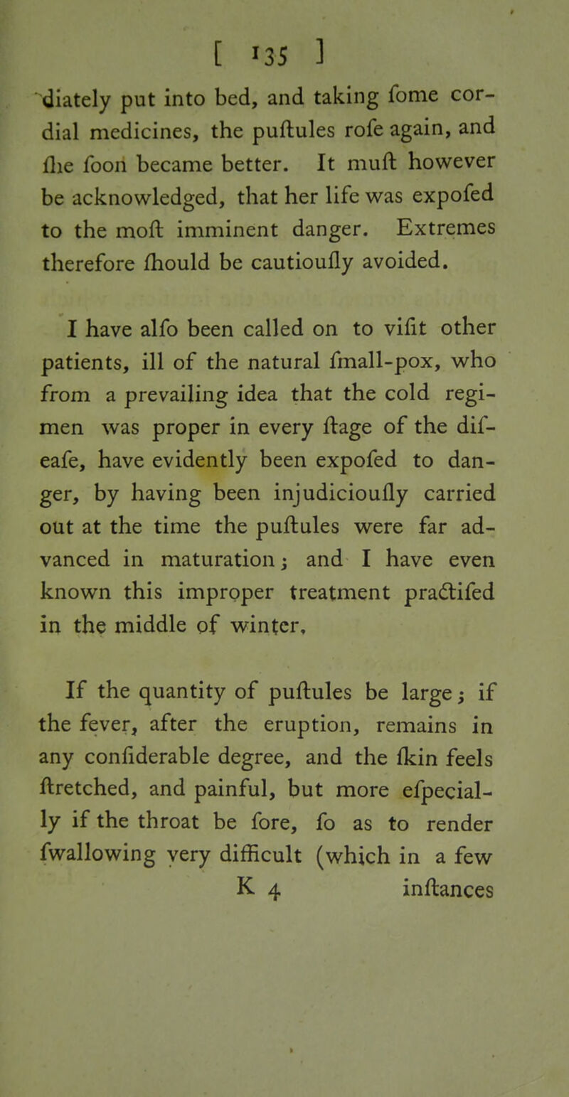 diately put into bed, and taking fome cor- dial medicines, the puftules rofe again, and flie foon became better. It muft however be acknowledged, that her life was expofed to the moft imminent danger. Extremes therefore fhould be cautioufly avoided. I have alfo been called on to vifit other patients, ill of the natural fmall-pox, who from a prevailing idea that the cold regi- men was proper in every ftage of the dif- eafe, have evidently been expofed to dan- ger, by having been injudicioully carried out at the time the puftules were far ad- vanced in maturation; and I have even known this improper treatment pradtifed in the middle of winter. If the quantity of puftules be large; if the fever, after the eruption, remains in any confiderable degree, and the fkin feels ftretched, and painful, but more efpecial- ly if the throat be fore, fo as to render fwallowing very difficult (which in a few K 4 inftances I