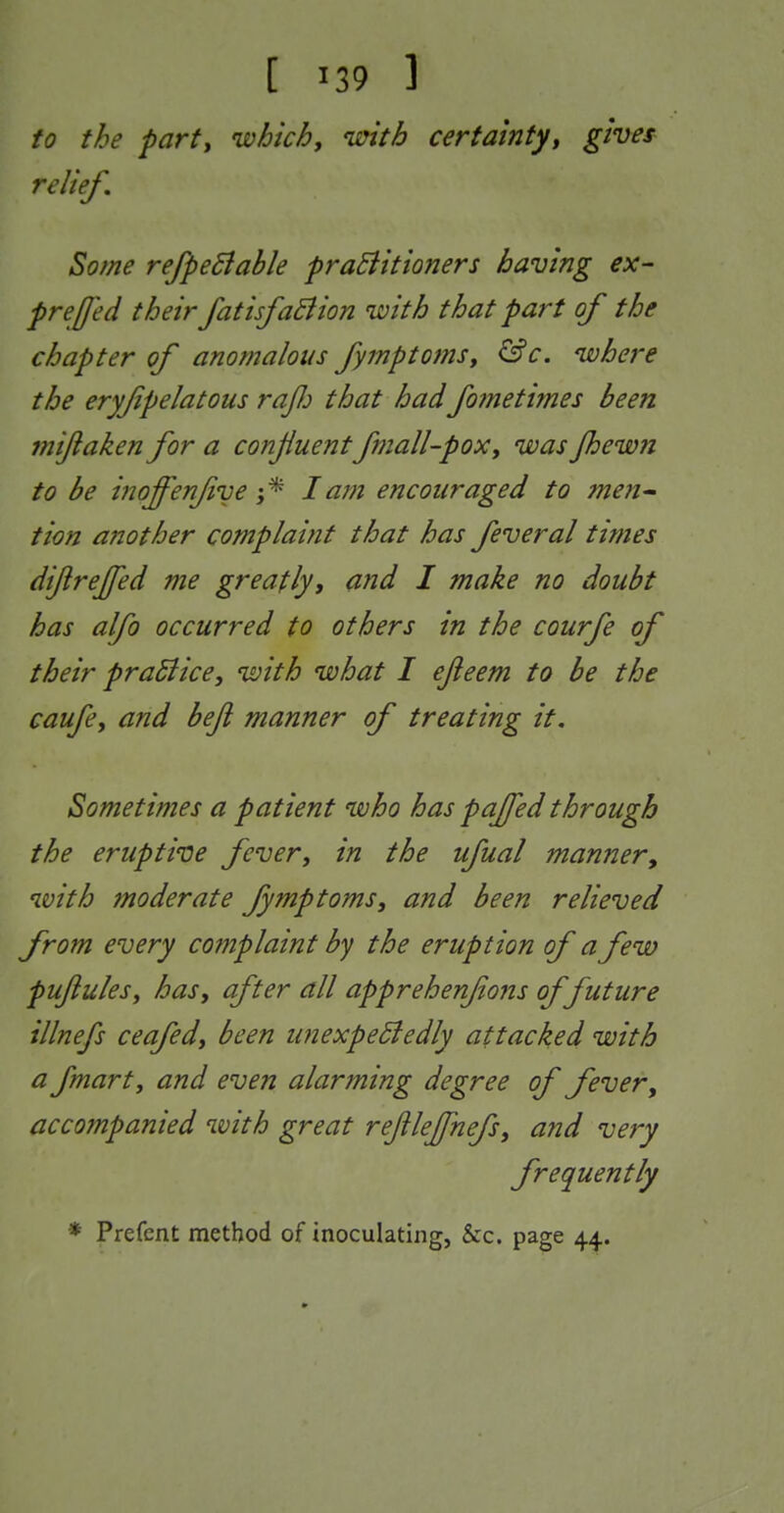 to the party which, with certainty, gives relief. Some refpeSiable praEiitioners having ex- freffed their fatisfaBion with that part of the chapter of anomalous fymptoms, &c. where the eryfipelatous raJJj that had fometimes been mifiaken for a conjiuent fmall-pox, was fhewn to be inoffenfive \ ^ lam encouraged to me?!^ tion a?20t/jer complaint that has feveral times dijirejfed me greatly, and I make no doubt has alfo occurred to others in the courfe of their pradiice, with what I ejieem to be the caufe, and bejl manner of treating it. Sometimes a patient who has pajfed through the eruptive fever, in the ufual manner, with moderate fymptoms, and been relieved from every complaint by the eruption of a few pufules, has, after all apprehenfons of future illnefs ceafed, been unexpeSfedly attacked with a fmarty and even alarming degree of fever, accompanied with great rejilejfnefs, and very frequently * Prefent method of inoculating, &c. page 44.