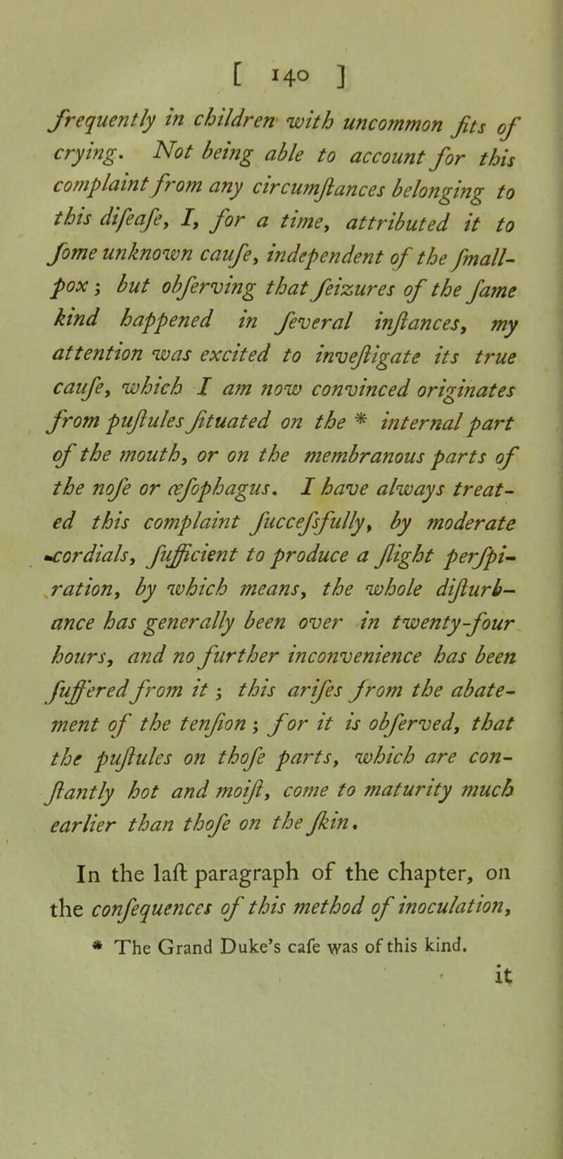 frequently in children with uncommon Jits of crying. Not being able to account for this complaint from any circumfiances belonging to this difeafey /, for a time, attributed it to fome unknown caufe, independent of the finally pox J but obferving that feizures of the fame kind happened in feveral injiances, my attention was excited to invejiigate its true caufe, which I a7n now convinced originates from puftules ftuated on the * internal part of the mouth, or on the membranous parts of the nofe or cefophagus. I have always treat- ed this complaint fiiccefsfully, by moderate -cordials, fuficient to produce a flight perfpi^ ration, by which means, the whole dijiurb- ance has generally been over in twenty-four hours, and no further inco?ivenience has been fufferedfrom it j this arifes from the abate- jnent of the tenfion; f or it is obferved, that the puftules on thofe parts, which are con- ftantly hot and moift, come to maturity much earlier than thofe on the Jkin, In the laft paragraph of the chapter, on the confequences of this method of inoculation, * The Grand Duke's cafe was of this kind. it