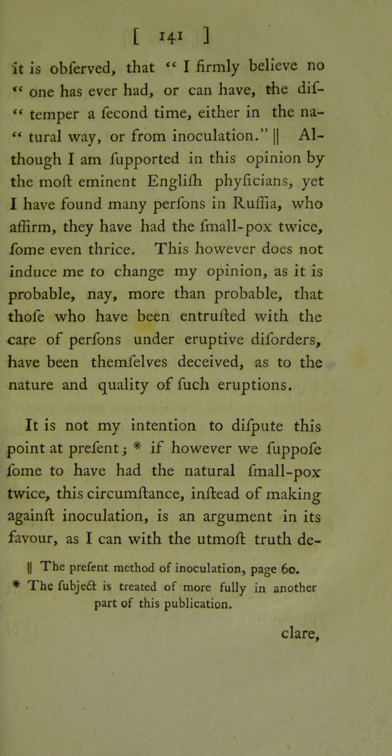 it is obferved, that I firmly believe no one has ever had, or can have, the dif- ** temper a fecond time, either in the na- ** tural way, or from inoculation. || Al- though I am fupported in this opinion by the moft eminent Englifh phyficians, yet I have found many perfons in Ruffia, who affirm, they have had the fmall-pox twice, fome even thrice. This however does not induce me to change my opinion, as it is probable, nay, more than probable, that thofe who have been entrufted with the care of perfons under eruptive diforders, have been themfelves deceived, as to the nature and quality of fuch eruptions. It is not my intention to difpute this point at prefent; * if however we fuppofe fome to have had the natural fmall-pox twice, this circumftance, inftead of making againft inoculation, is an argument in its favour, as I can with the utmofl: truth de- ll The prefent method of inoculation, page 6o. ♦ The fubjeft is treated of more fully in another part of this publication. clare.