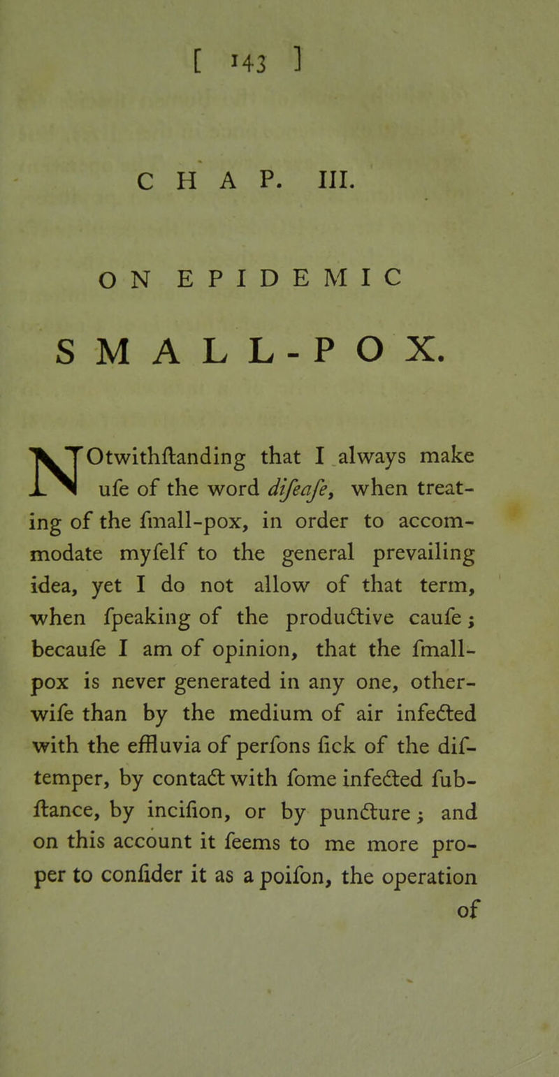 CHAP. III. ON EPIDEMIC SMALL-POX. NOtwithftanding that I always make ufe of the word difeafey when treat- ing of the fmall-pox, in order to accom- modate myfelf to the general prevailing idea, yet I do not allow of that term, when fpeaking of the produdlive caufe; becaufe I am of opinion, that the fmall- pox is never generated in any one, other- wife than by the medium of air infected with the effluvia of perfons lick of the dif- temper, by contadt with fome infeded fub- ftance, by incifion, or by puncfture; and on this account it feems to me more pro- per to confider it as a poifon, the operation of