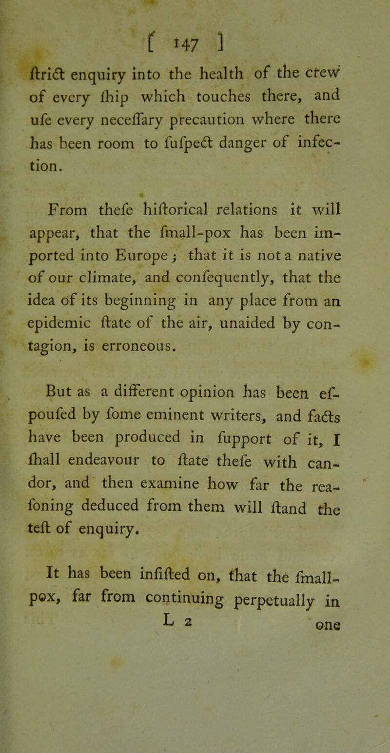 ftridt enquiry into the health of the cfeW of every Ihip which touches there, and ufe every neceflary precaution where there has been room to fufped danger of infec- tion. From thefe hiftorical relations it will appear, that the fmall-pox has been im- ported into Europe ; that it is not a native of our climate, and confequently, that the idea of its beginning in any place from an epidemic ftate of the air, unaided by con- tagion, is erroneous. But as a different opinion has been ef- poufed by fome eminent writers, and fads have been produced in fupport of it, I fhall endeavour to ftate thefe with can- dor, and then examine how far the rea- foning deduced from them will ftand the teft of enquiry. It has been infifted on, that the fmall- pox, far from continuing perpetually in L 2 QJIQ