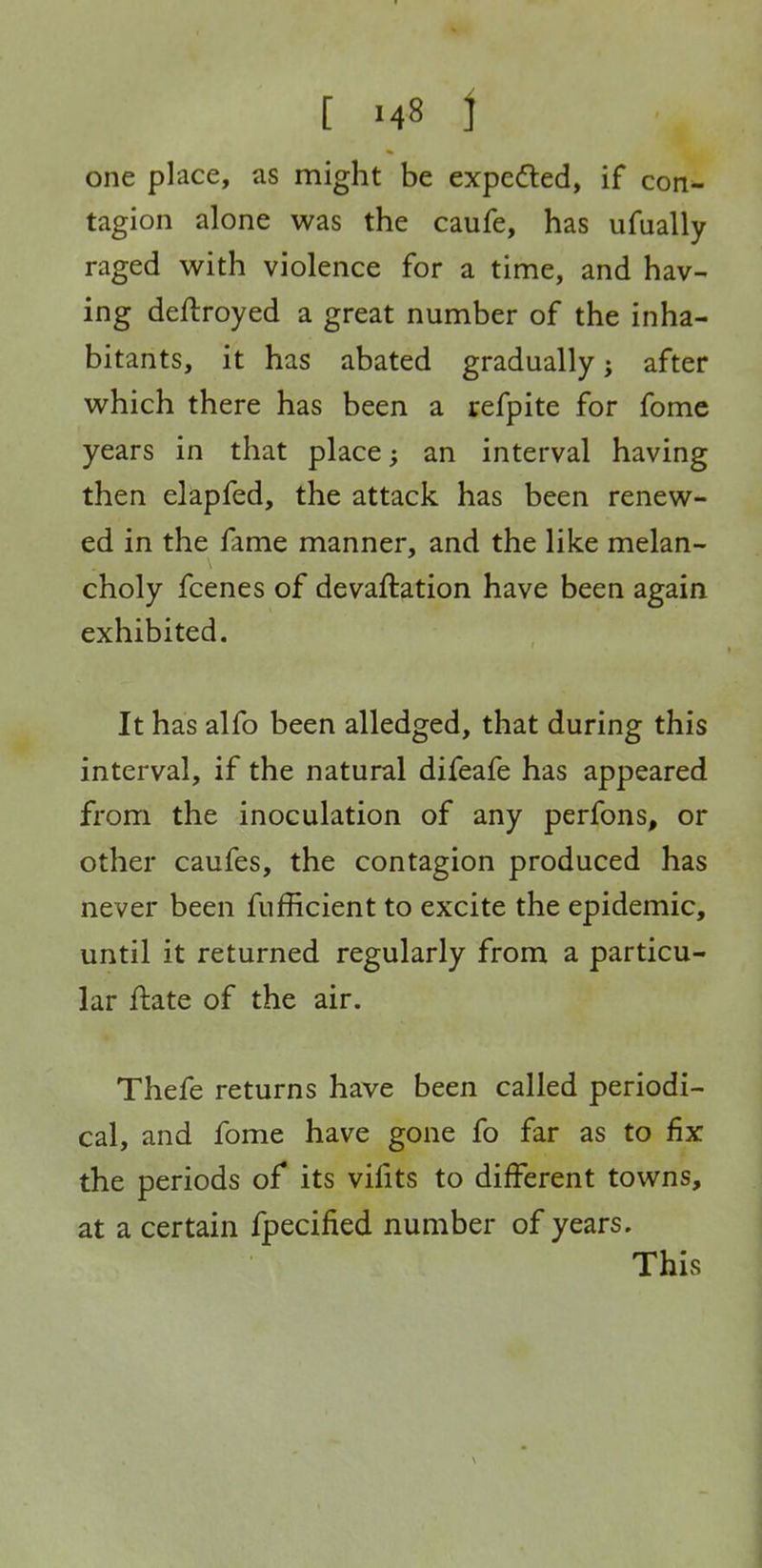 one place, as might be expe<fled, if con^ tagion alone was the caufe, has ufually raged with violence for a time, and hav- ing deftroyed a great number of the inha- bitants, it has abated gradually; after which there has been a refpite for fome years in that place; an interval having then elapfed, the attack has been renew- ed in the fame manner, and the like melan- choly fcenes of devaftation have been again exhibited. It has alfo been alledged, that during this interval, if the natural difeafe has appeared from the inoculation of any perfons, or other caufes, the contagion produced has never been fufficient to excite the epidemic, until it returned regularly from a particu- lar ftate of the air. Thefe returns have been called periodi- cal, and fome have gone fo far as to fix the periods of its vifits to different towns, at a certain fpecified number of years. This