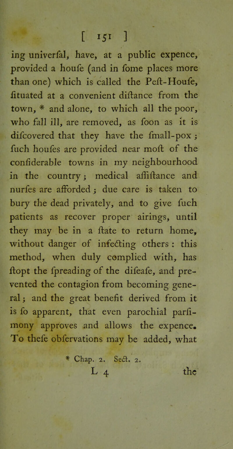 [ ] ing univerfal, have, at a public expence, provided a houfe (and in fome places more than one) which is called the Peft-Houfe, fituated at a convenient diftance from the town, * and alone, to which all the poor, who fall ill, are removed, as foon as it is difcovered that they have the fmall-pox; fuch houfes are provided near moffc of the confiderable towns in my neighbourhood in the country; medical affiftance and nurfes are afforded; due care is taken to bury the dead privately, and to give fuch patients as recover proper airings, until they may be in a flate to return home, without danger of infecting others : this method, when duly complied with, has llopt the fpreading of the difeafe, and pre- vented the contagion from becoming gene- ral ; and the great benefit derived from it is fo apparent, that even parochial parli- mony approves and allows the expence. To thefe obfervations may be added, what * Chap. 2. Se£l. 2. L 4 the