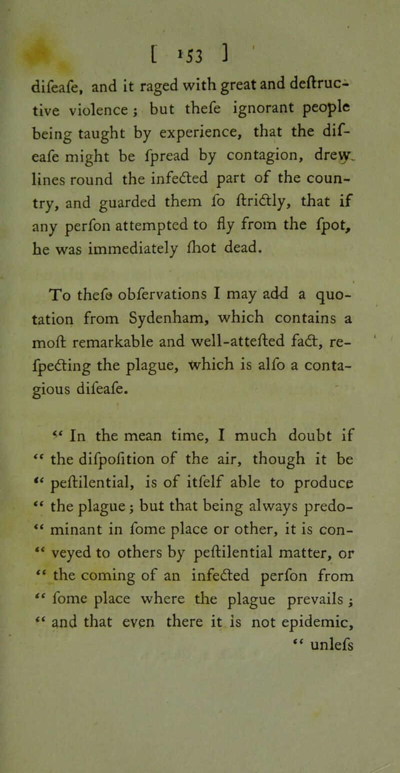 difeafe, and it raged with great and deftruc- tive violence; but thefe ignorant people being taught by experience, that the dif- eafe might be fpread by contagion, dreiy. lines round the infected part of the coun- try, and guarded them fo ftri<ftly, that if any perfon attempted to fly from the fpot, he was immediately fhot dead. To thefe obfervations I may ad-d a quo- tation from Sydenham, which contains a moft remarkable and well-attefted fad, re- fpedting the plague, tvhich is alfo a conta- gious difeafe. In the mean time, I much doubt if the difpofition of the air, though it be peftilential, is of itfelf able to produce *' the plague; but that being always predo-  minant in fome place or other, it is con-  veyed to others by peftilential matter, or  the coming of an infedted perfon from *' fome place where the plague prevails ; ** and that even there it is not epidemic, ** unlefs