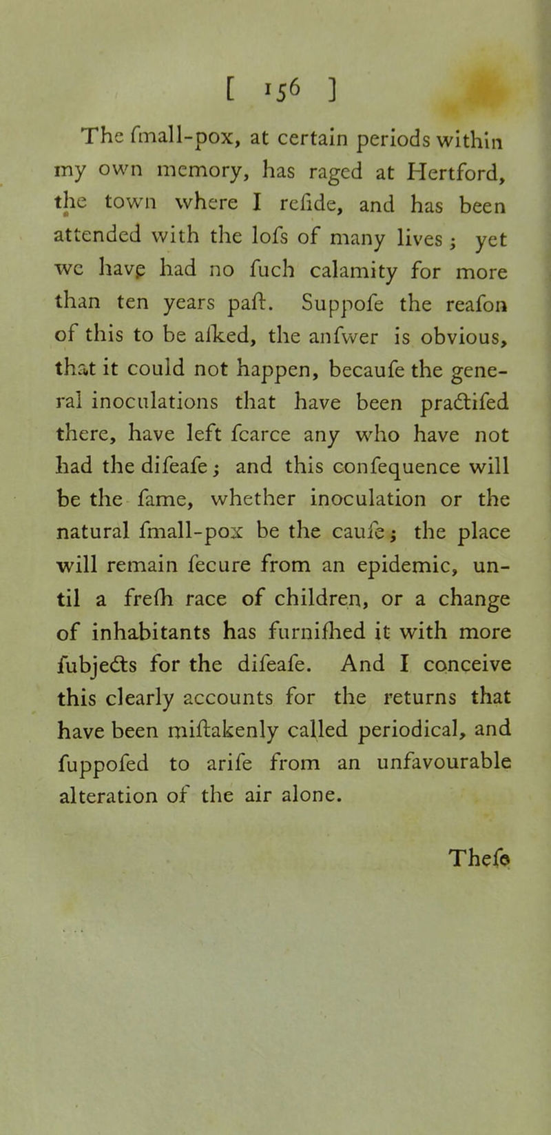 [ '56 ] The fmall-pox, at certain periods within my own memory, has raged at Hertford, the town where I refide, and has been attended with the lofs of many lives; yet we havp had no fuch calamity for more ^ than ten years part. Suppofe the reafon of this to be alked, the anfwer is obvious, that it could not happen, becaufe the gene- ral inoculations that have been pradifed there, have left fcarce any who have not had the difeafe; and this confequence will be the fame, whether inoculation or the natural fmall-pox be the caufe; the place will remain fecure from an epidemic, un- til a frefli race of children, or a change of inhabitants has furnifhed it with more fubje(5ts for the difeafe. And I conceive this clearly accounts for the returns that have been miftakenly called periodical, and fuppofed to arife from an unfavourable alteration of the air alone. Thefo