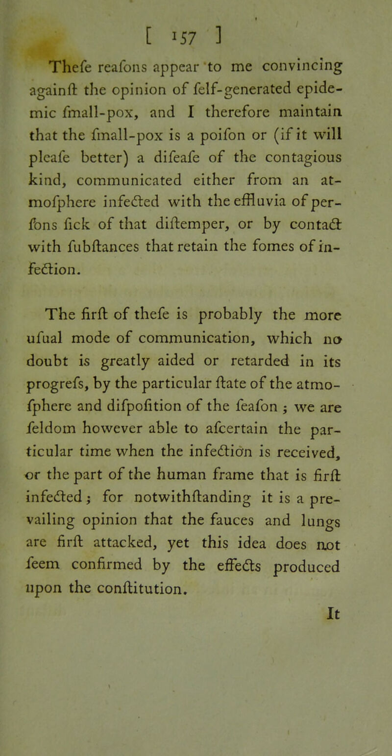 Thefe reafons appear to me convincing againft the opinion of felf-generated epide- nnic fmall-pox, and I therefore maintain that the fmall-pox is a poifon or (if it will pleafe better) a difeafe of the contagious kind, communicated either from an at- mofphere infedied with the effluvia of per- fons fick of that diftemper, or by contad: with fubftances that retain the fomes of in- fedlion. The firft of thefe is probably the more ufual mode of communication, which no doubt is greatly aided or retarded in its progrefs, by the particular ftate of the atmo- fphere and difpofition of the feafon ; we are feldom however able to afcertain the par- ticular time when the infedtion is received, or the part of the human frame that is firll infedled; for notwithftanding it is a pre- vailing opinion that the fauces and lungs are firft attacked, yet this idea does nx)t feem confirmed by the effeds produced upon the conftitution. It