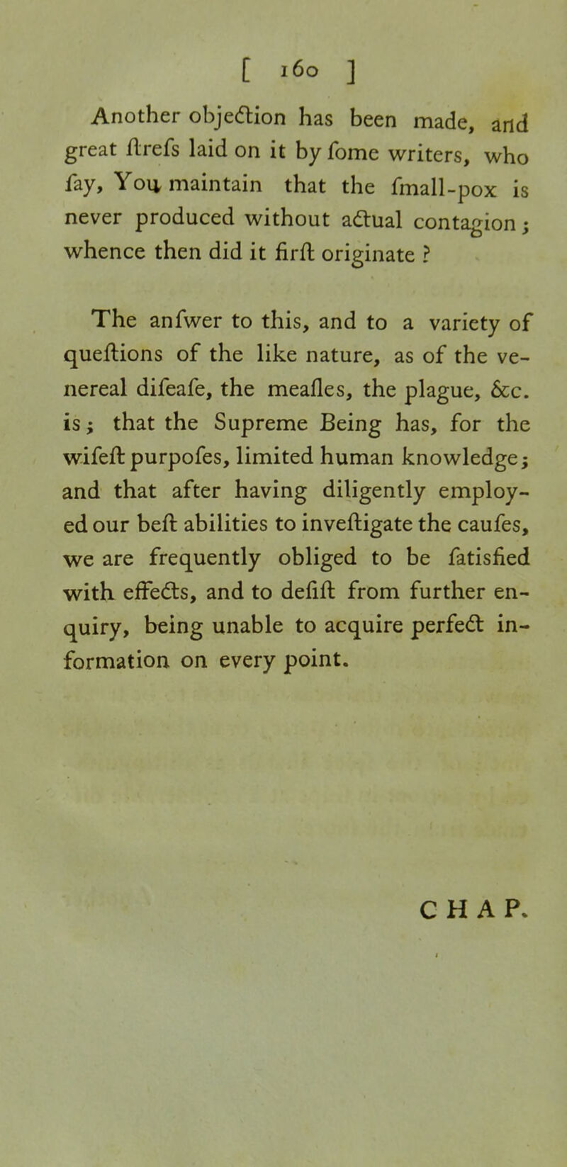 Another objedion has been made, and great ilrefs laid on it by fome writers, who fay, Yo\i maintain that the fmall-pox is never produced without ad:ual contagion; whence then did it firft originate ? The anfwer to this, and to a variety of queflions of the like nature, as of the ve- nereal difeafe, the meafles, the plague, 6cc. is; that the Supreme Being has, for the wifeft purpofes, limited human knowledge; and that after having diligently employ- ed our beft abilities to inveftigate the caufes, we are frequently obliged to be fatisfied with effedls, and to defift from further en- quiry, being unable to acquire perfedt in- formation on every point. CHAP.