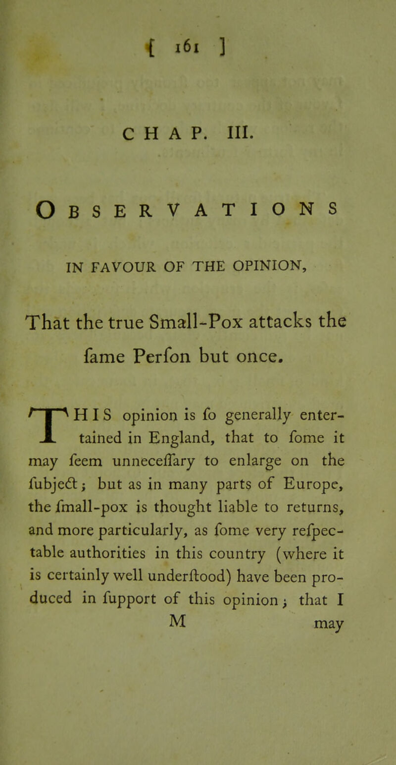 { x6i ] CHAP. III. Observations IN FAVOUR OF THE OPINION, That the true Small-Pox attacks the fame Perfon but once, THIS opinion is fo generally enter- tained in England, that to fome it may feem unnecefTary to enlarge on the fubjedt; but as in many parts of Europe, the fmall-pox is thought liable to returns, and more particularly, as fome very refpec- table authorities in this country (where it is certainly well underftood) have been pro- duced in fupport of this opinion; that I