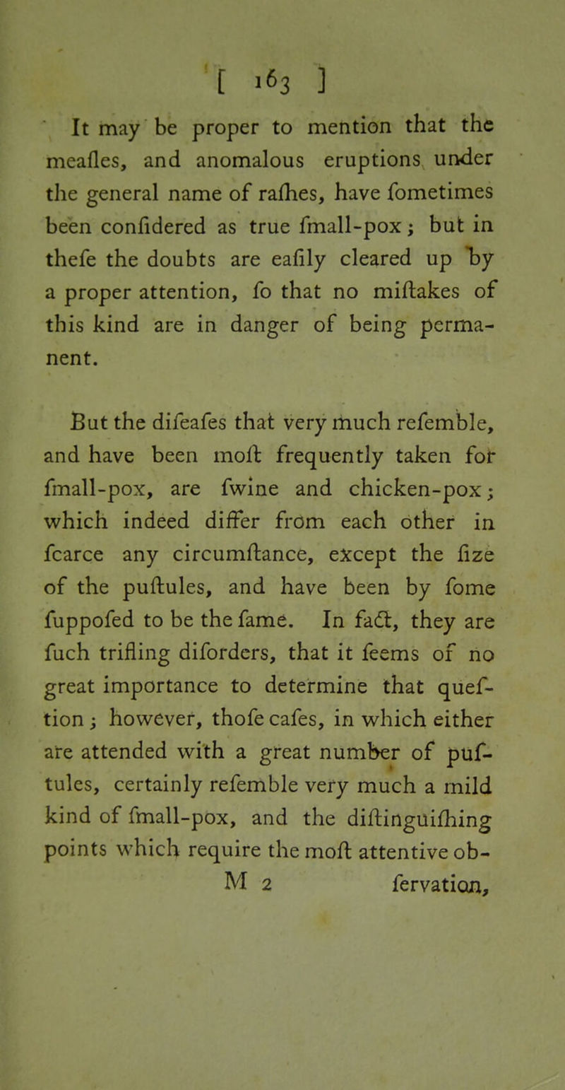 It may be proper to mention that the meafles, and anomalous eruptions under the general name of rafhes, have fometimes been confidered as true fmall-pox; but in thefe the doubts are eafily cleared up by a proper attention, fo that no miflakes of this kind are in danger of being perma- nent. But the difeafes that very much refemble, and have been moft frequently taken for fmall-pox, are fwine and chicken-pox; v^^hich indeed differ from each other in fcarce any circumftance, except the lize of the puftules, and have been by fome fuppofed to be the fame. In fadt, they are fuch trifling difordcrs, that it feems of no great importance to determine that quef- tion ; however, thofe cafes, in w^hich either are attended with a great number of puf- tules, certainly refemble very much a mild kind of fmall-pox, and the diftinguifhing points which require the mofl attentive ob-