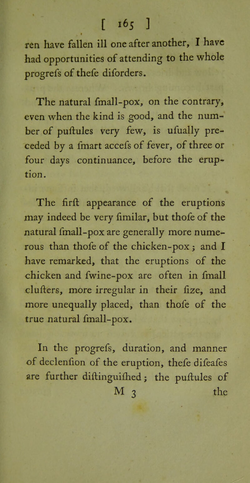 t ren have fallen ill one after another, I have had opportunities of attending to the whole progrefs of thefe diforders. The natural fmall-pox, on the contrary, even when the kind is good, and the num- ber of puftules very few, is ufually pre- ceded by a fmart accefs of fever, of three or four days continuance, before the erup- tion. The firft appearance of the eruptions may indeed be very fimilar, but thofe of the natural fmall-pox are generally more nume- rous than thofe of the chicken-pox; and I have remarked, that the eruptions of the chicken and fwine-pox are often in fmall clufters, more irregular in their fize, and more unequally placed, than thofe of the true natural fmall-pox. In the progrefs, duration, and manner of declenfion of the eruption, thefe difeafes are further diftinguifhed; the puflules of M 3 the