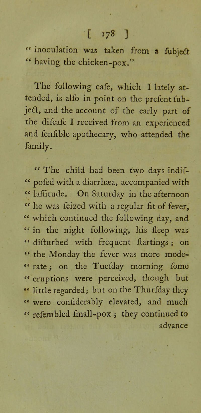  inoculation was taken from a fubjedt  having the chicken-pox. The following cafe, which I lately at- tended, is alfo in point on the prefent fub- je6t, and the account of the early part of the difeafe I received from an experienced and fenfible apothecary, who attended the family.  The child had been two days indif- ** pofed with a diarrhaea, accompanied with ** laffitude. On Saturday in the afternoon  he was feized with a regular fit of fever, which continued the following day, and in the night following, his fleep was difturbed with frequent flartings on ** the Monday the fever was more mode-  rate; on the Tuefday morning fome ** eruptions were perceived, though but ** little regarded; but on the Thurfday they ** were confiderably elevated, and much  refembled fmall-pox j they continued to advance