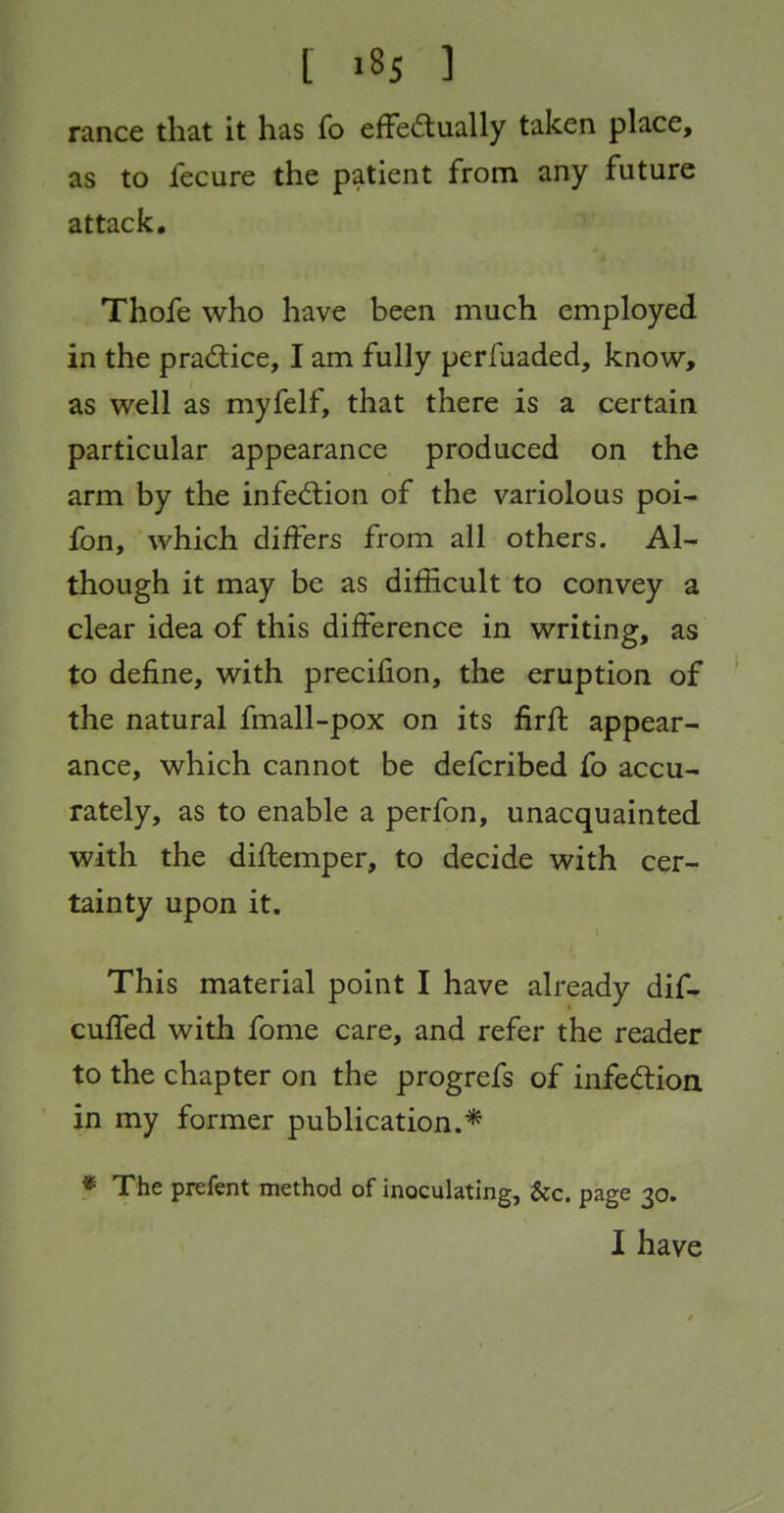 ranee that it has fo effeaually taken place, as to fecure the patient from any future attack. Thofe who have been much employed in the pradice, I am fully perfuaded, know, as well as myfelf, that there is a certain particular appearance produced on the arm by the infed:ion of the variolous poi- fon, which differs from all others. Al- though it may be as difficult to convey a clear idea of this difference in writing, as to define, with precifion, the eruption of the natural fmall-pox on its firft appear- ance, which cannot be defcribed fo accu- rately, as to enable a perfon, unacquainted with the diftemper, to decide with cer- tainty upon it. This material point I have already dif* cuffed with fome care, and refer the reader to the chapter on the progrefs of infedlioa in my former publication.* * The prefent method of inoculating, &c. page 30. I have