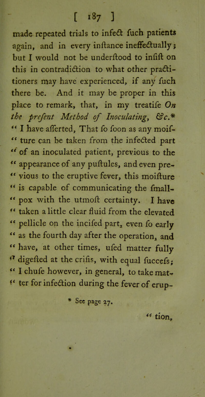 [ ] made repeated trials to infed fuch patients again, and in every inftance inefFeftually; but I would not be underflood to infift on this in contradidion to what other practi- tioners may have experienced, if any fuch there be. And it may be proper in this place to remark, that, in my treatife On the prefent Method of Inoculating^ &c.* ** I have aflerted. That fo foon as any moif-  ture can be taken from the infed:ed part of an inoculated patient, previous to the *' appearance of any puftules, and even pre- *' vious to the eruptive fever, this moifture ** is capable of communicating the fmall-  pox with the utmofi: certainty. I have ** taken a little clear fluid from the elevated ** pellicle on the incifed part, even fo early ** as the fourth day after the operation^ and  have, at other times, ufed matter fully digefted at the crifis, with equal fuccefs; ** I chufe however, in general, to takemaN ter for infedion during the fever of erup- * Sec page 27, tion.