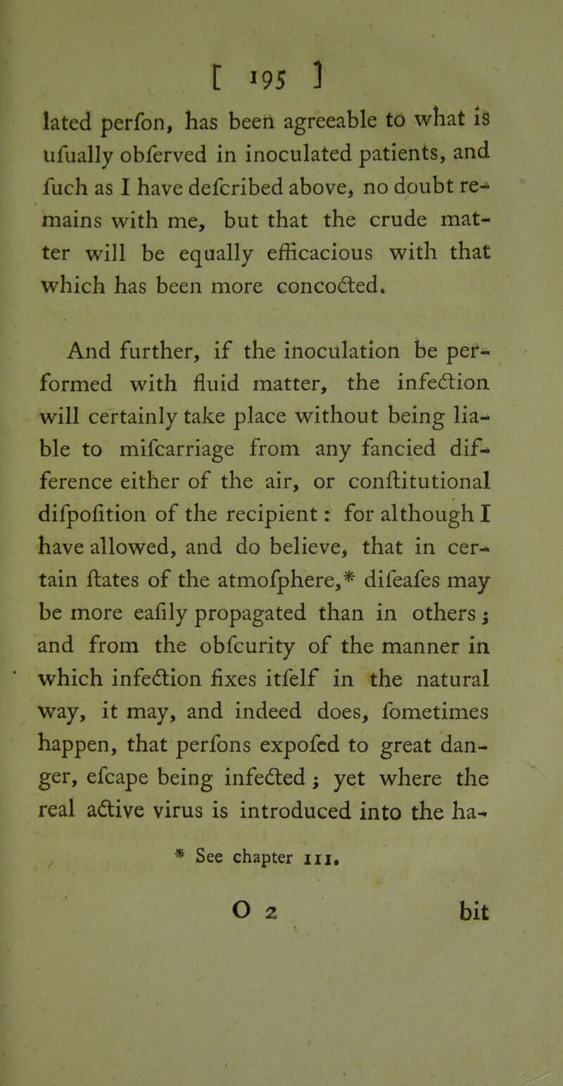 lated perfon, has been agreeable to what iS ufually obferved in inoculated patients, and fuch as I have defcribed above, no doubt re-* mains with me, but that the crude mat- ter will be equally efficacious with that which has been more concocted* And further, if the inoculation be per- formed with fluid matter, the infection will certainly take place without being lia- ble to mifcarriage from any fancied dif- ference either of the air, or conftitutional difpolition of the recipient: for although I have allowed, and do believCj that in cer- tain ftates of the atmofphere,* difeafes may be more eafily propagated than in others} and from the obfcurity of the manner in which infection fixes itfelf in the natural way, it may, and indeed does, fometimes happen, that perfons expofcd to great dan- ger, efcape being infedted j yet where the real adtive virus is introduced into the ha-* * See chapter iii. bit