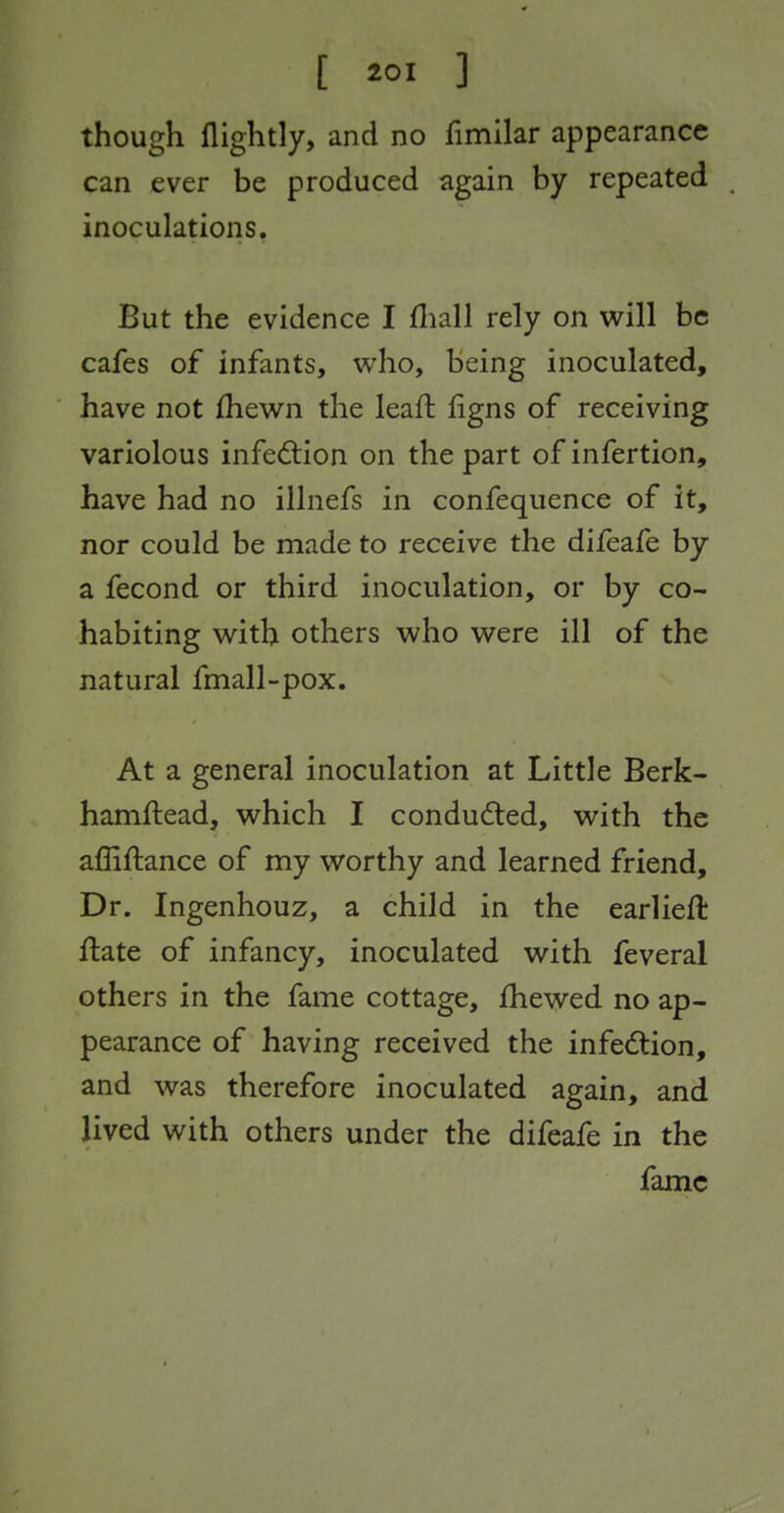 though flightly, and no fimilar appearance can ever be produced again by repeated inoculations. But the evidence I fliall rely on will be cafes of infants, who, being inoculated, have not ihewn the leaft figns of receiving variolous infedlion on the part of infertion, have had no illnefs in confequence of it, nor could be made to receive the difeafe by a fecond or third inoculation, or by co- habiting with others who were ill of the natural fmall-pox. At a general inoculation at Little Berk- hamftead, which I conduced, with the affiftance of my worthy and learned friend. Dr. Ingenhouz, a child in the earliefl ftate of infancy, inoculated with feveral others in the fame cottage, fhewed no ap- pearance of having received the infedlion, and was therefore inoculated again, and lived with others under the difeafe in the fame