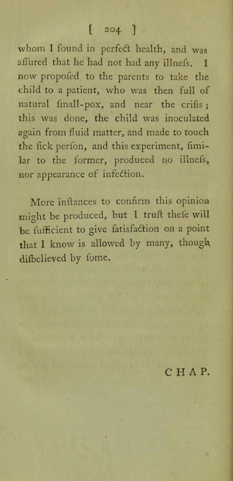 [ ] whom I found in pcrfedt health, and was aflured that he had not had any illnefs. I now propofed to the parents to take the child to a patient, who was then full of natural fmall-pox, and near the crifis; this was done, the child was inoculated again from fluid matter, and made to touch the fick perfon, and this experiment, fimi- lar to the former, produced no illnefsj^ nor appearance of infedlion. More inftances to confirm this opinion might be produced, but I truft thefe will be fufficient to give fatisfadtion on a point that I know is allowed by many, thougk. difbelieved by fomc. CHAP.