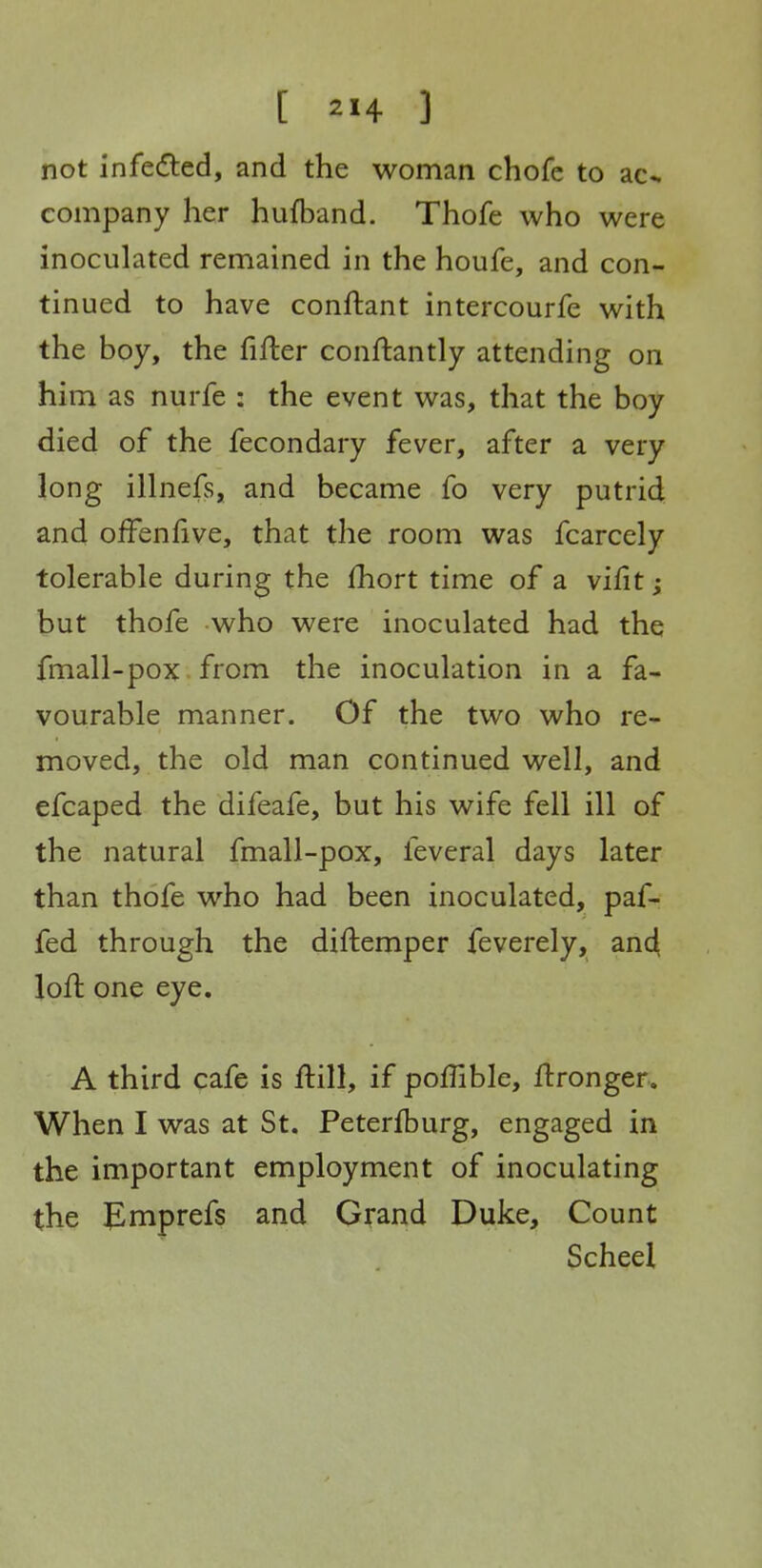 not infedled, and the woman chofe to ac«. company her hufband. Thofe who were inoculated remained in the houfe, and con- tinued to have conftant intercourfe with the boy, the fifter conftantly attending on him as nurfe : the event was, that the boy died of the fecondary fever, after a very long illnefs, and became fo very putrid and offenfive, that the room was fcarcely tolerable during the fhort time of a vifit; but thofe who were inoculated had the fmall-pox from the inoculation in a fa- vourable manner. Of the two who re- moved, the old man continued well, and efcaped the difeafe, but his wife fell ill of the natural fmall-pox, feveral days later than thofe who had been inoculated, paf- fed through the diftemper feverely, and loft one eye. A third cafe is ftill, if poffible, ftronger. When I was at St. Peterfburg, engaged in the important employment of inoculating the J^mprefs and Girand Duke, Count Scheel