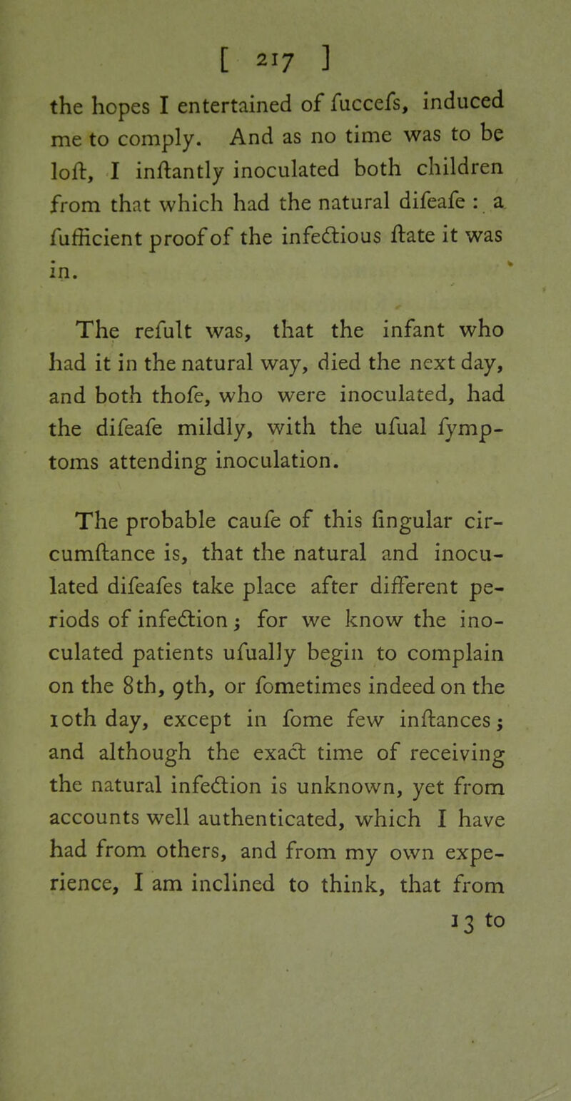 the hopes I entertained of fuccefs, induced me to comply. And as no time was to be loft, I inftantly inoculated both children from that which had the natural difeafe : a fufficient proof of the infed:ious ftate it was in. The refult was, that the infant who had it in the natural way, died the next day, and both thofe, who were inoculated, had the difeafe mildly, with the ufual fymp- toms attending inoculation. The probable caufe of this lingular cir- cumftance is, that the natural and inocu- lated difeafes take place after different pe- riods of infed:ion; for we know the ino- culated patients ufually begin to complain on the 8th, 9th, or fometimes indeed on the loth day, except in fome few inffcances; and although the exact time of receiving the natural infection is unknown, yet from accounts well authenticated, which I have had from others, and from my own expe- rience, I am inclined to think, that from 13 to