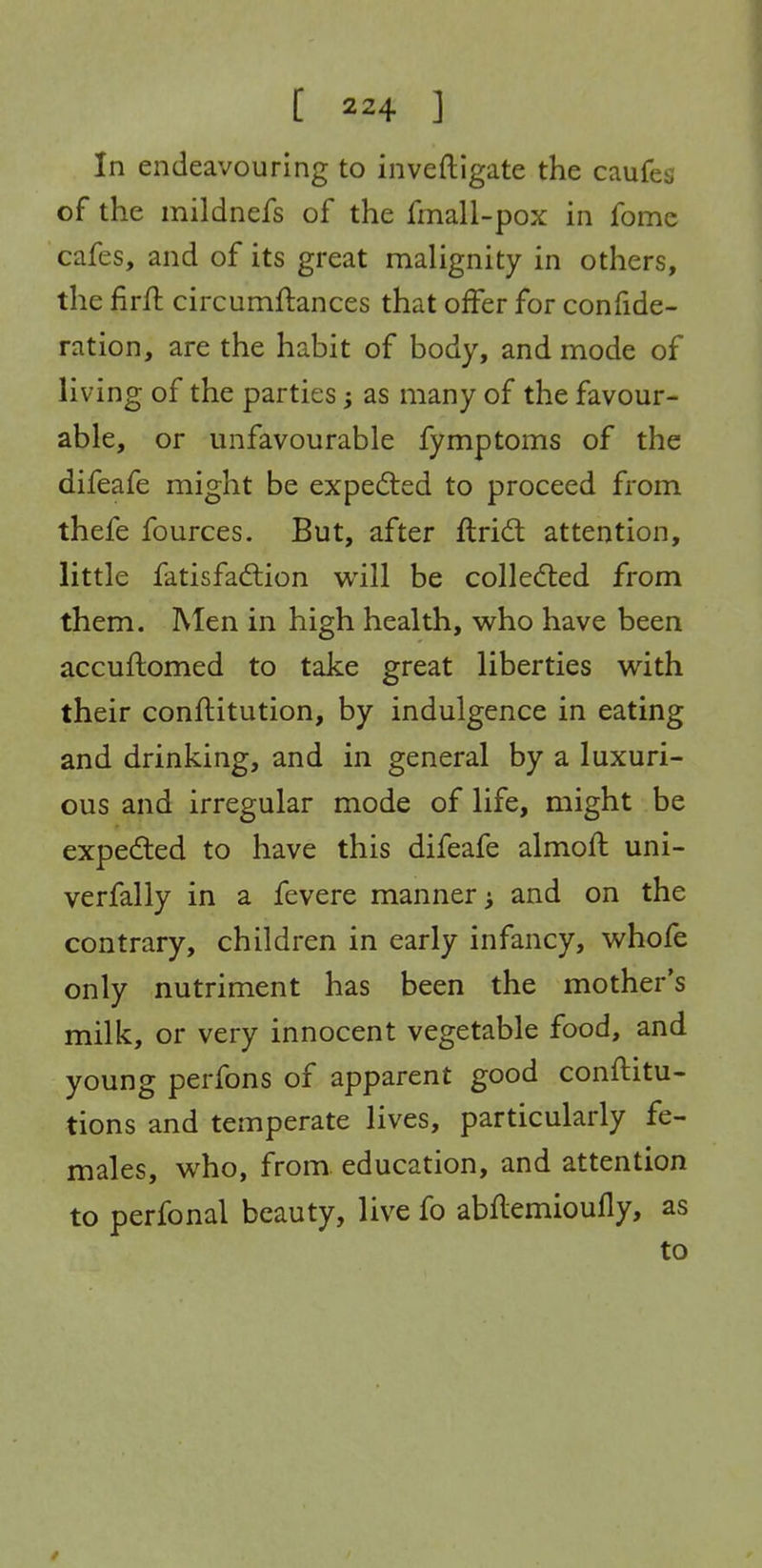 In endeavouring to inveftlgate the caufes of the mildnefs of the fmall-pox in fome cafes, and of its great malignity in others, the firfl circumftances that offer for confide- ration, are the habit of body, and mode of living of the parties; as many of the favour- able, or unfavourable fymptoms of the difeafe might be expelled to proceed from thefe fources. But, after ftrid attention, little fatisfadlion w^ill be coUedled from them. Men in high health, who have been accuftomed to take great liberties with their conftitution, by indulgence in eating and drinking, and in general by a luxuri- ous and irregular mode of life, might be expedted to have this difeafe almoft uni- verfally in a fevere manner and on the contrary, children in early infancy, whofe only nutriment has been the mother's milk, or very innocent vegetable food, and young perfons of apparent good conftitu- tions and temperate lives, particularly fe- males, who, from education, and attention to perfonal beauty, live fo abflemioufly, as to