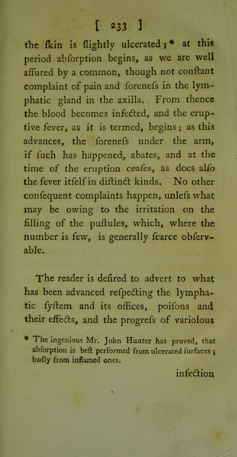 the {kin Is flightly ulcerated; * at this period abforption begins, as v/e are well alTured by a common, though not conftant complaint of pain and forenefs in the lym- phatic gland in the axilla. From thence the blood becomes infeded, and the erup- tive fever, as it is termed, begins; as this advances, the forenefs under the arm, if fuch has happened^ abates, and at the time of the eruption ceafes, as does alio the fever itfelf in diflindt kinds. No other confequent complaints happen, unlefs what may be owing to the irritation on the filling of the puftules, which, where the number is few, is generally fcarce obferv- able. The reader is defired to advert to what has been advanced refpedting the ly^ipha- tic fyftem and its offices, poifons and their effeds, and the progrefs of variolous • The ingenious Mr. John Hunter has proved, that abforption is beft performed from ulcerated furfaces j badly from inflamed ones. infedtion