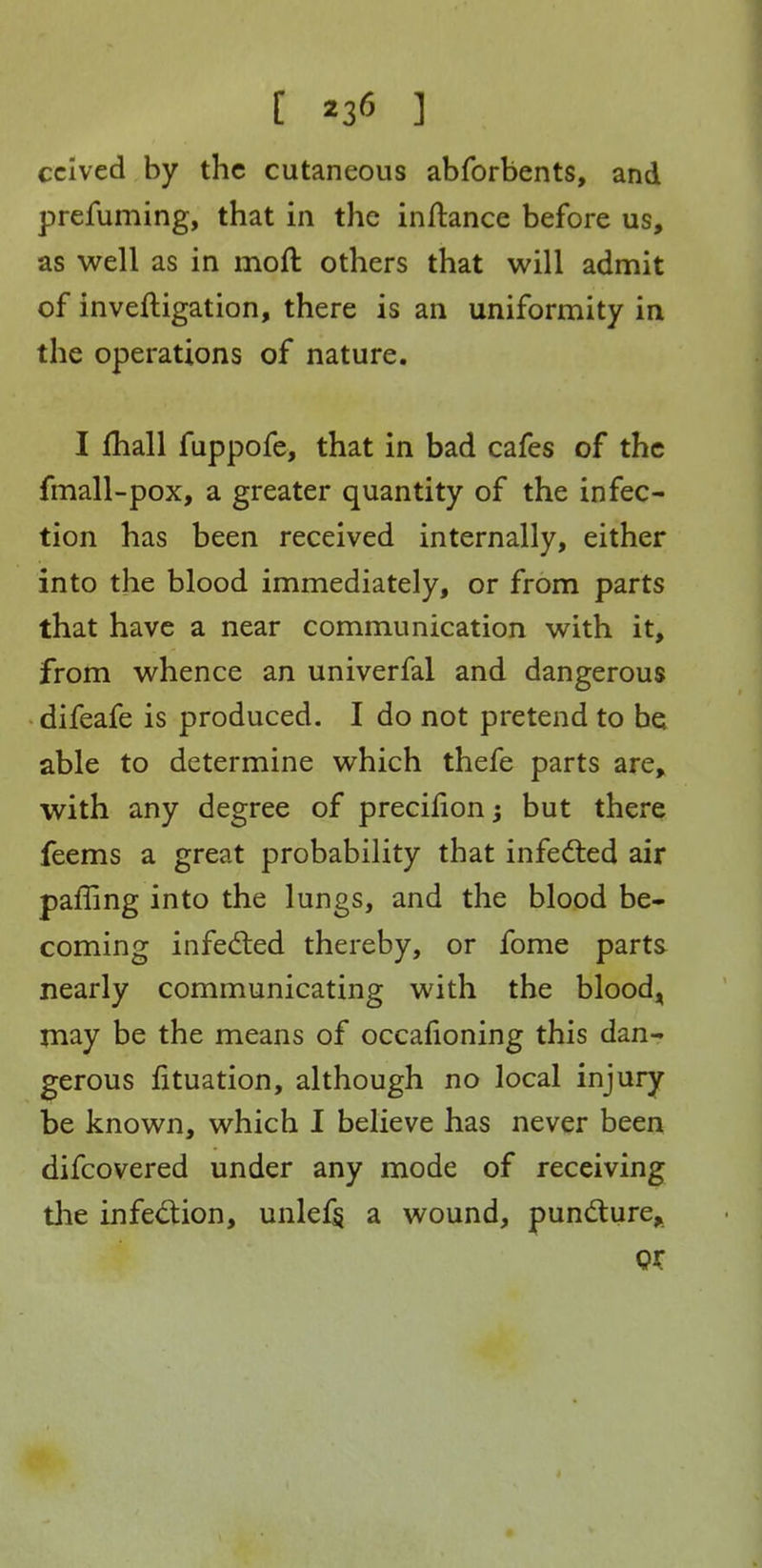 [ ] cclved by the cutaneous abforbents, and prefuming, that in the inllance before us, as well as in moft others that will admit of inveftigation, there is an uniformity in the operations of nature. I fhall fuppofe, that in bad cafes of the fmall-pox, a greater quantity of the infec- tion has been received internally, either into the blood immediately, or from parts that have a near communication with it, from whence an univerfal and dangerous difeafe is produced. I do not pretend to be able to determine which thefe parts are, with any degree of precifion^ but there feems a great probability that infedled air paffing into the lungs, and the blood be- coming infedled thereby, or fome parts nearly communicating with the blood^^ may be the means of occafioning this dan- gerous fituation, although no local injury be known, which I believe has never been difcovered under any mode of receiving tlie infedion, unlef§ a wound, pundure,.