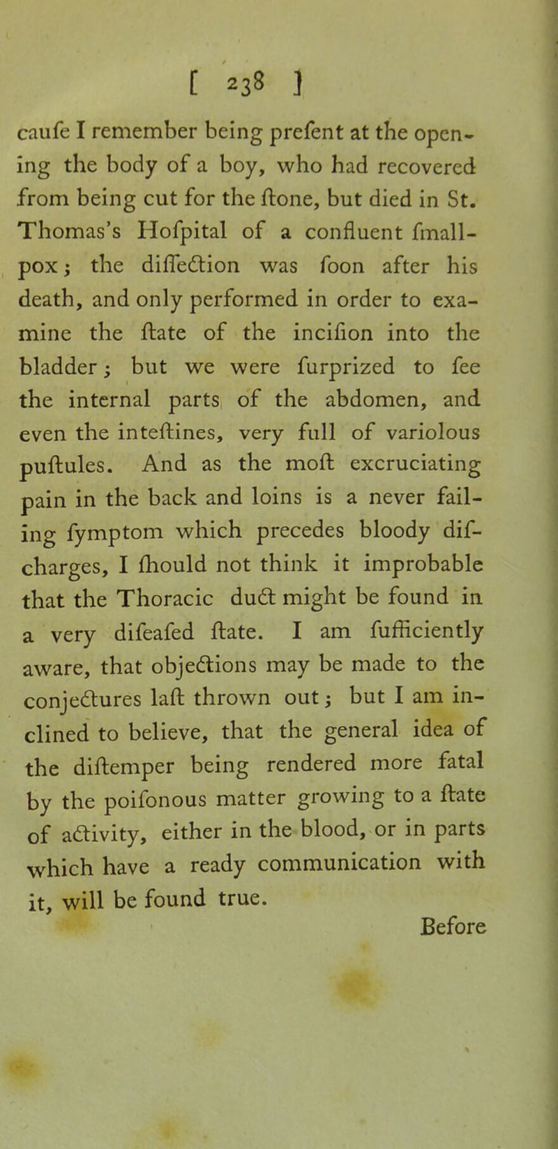 caufe I remember being prefent at the open- ing the body of a boy, who had recovered from being cut for the ftone, but died in St. Thomas's Hofpital of a confluent fmall- pox; the diffedtion was foon after his death, and only performed in order to exa- mine the flate of the incifion into the bladder; but we were furprized to fee the internal parts of the abdomen, and even the inteftines, very full of variolous puftules. And as the moft excruciating pain in the back and loins is a never fail- ing fymptom which precedes bloody dif- charges, I fhould not think it improbable that the Thoracic dud might be found in a very difeafed ftate. I am fufficiently aware, that objedions may be made to the conjedtures laft thrown out j but I am in- clined to believe, that the general idea of the diftemper being rendered more fatal by the poifonous matter growing to a ftate of adivity, either in the blood, or in parts which have a ready communication with it, will be found true. Before