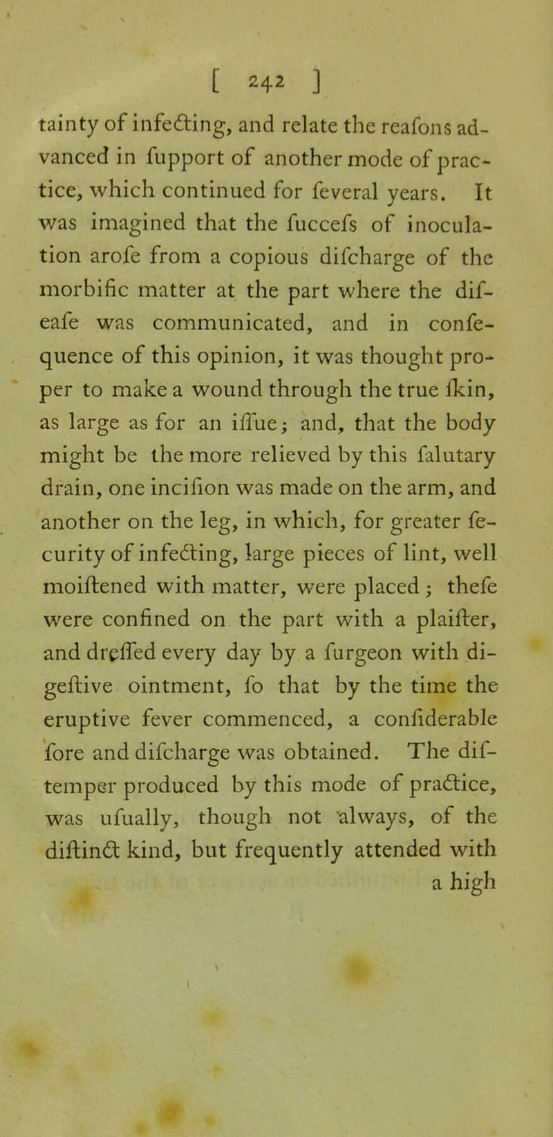 tainty of infeding, and relate the reafoiis ad- vanced in fupport of another mode of prac- tice, which continued for feveral years. It was imagined that the fuccefs of inocula- tion arofe from a copious difcharge of the morbific matter at the part where the dif- eafe was communicated, and in confe- quence of this opinion, it was thought pro- per to make a wound through the true fkin, as large as for an ilTue; and, that the body might be the more relieved by this falutary drain, one incifion was made on the arm, and another on the leg, in which, for greater fe- curity of infecting, large pieces of lint, well moiftened with matter, were placed; thefe were confined on the part with a plaifter, and drefled every day by a furgeon with di- geftive ointment, fo that by the time the eruptive fever commenced, a confiderable fore and difcharge was obtained. The dif- temper produced by this mode of pradlice, was ufually, though not always, of the diftind kind, but frequently attended with a high