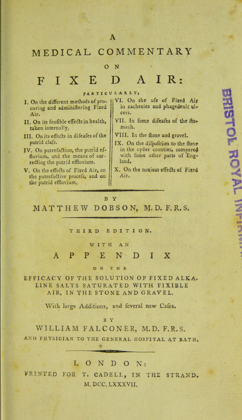 MEDICAL COMMENTARY O N FIXED AIR: f A H T I C U I. On the different methods of pro- curing and admihiftering Fixed Air. II. On its fenfible effects in health, taken internally. III. Onitseffects in difeafes of the putrid clafs. IV. On putrefaction, the putrid ef- fluvium, and the means of cor- recting the putrid effluvium. V. On the effects of Fixed Air, on the putrefactive procefs, and on the putrid effluvium. URLV, VI. On the ufe of Fixed Air in cachexies and phagedenic ul» cers. VII. In fome difeafes of the fto« mach. VIII. In the ftone and gravel. IX. On the difpofitjon to the ftone in the cyder counties, compared with fome other parts of Eng- land. X. On the noxious effects of Fixed Air. B Y MATTHEW DOB SON, M. D. F. R. S. THIRD EDITION. WITH AN APPENDIX ON THE EFFICACY OF THE SOLUTION OF FIXED ALKA, LINE SALTS SATURATED WITH FIXIBLE AIR, IN THE STONE AND GRAVEL. With large Additions, and feveral new Cafes. B Y WILLIAM FALCONER, M.D. F.R.S. PHYSICIAN TO THE GENERAL HOSPITAL AT BATH, LONDON: PRINTED FOR T. CADELL, IN THE STRAND. M. DCC. LXXXVII.