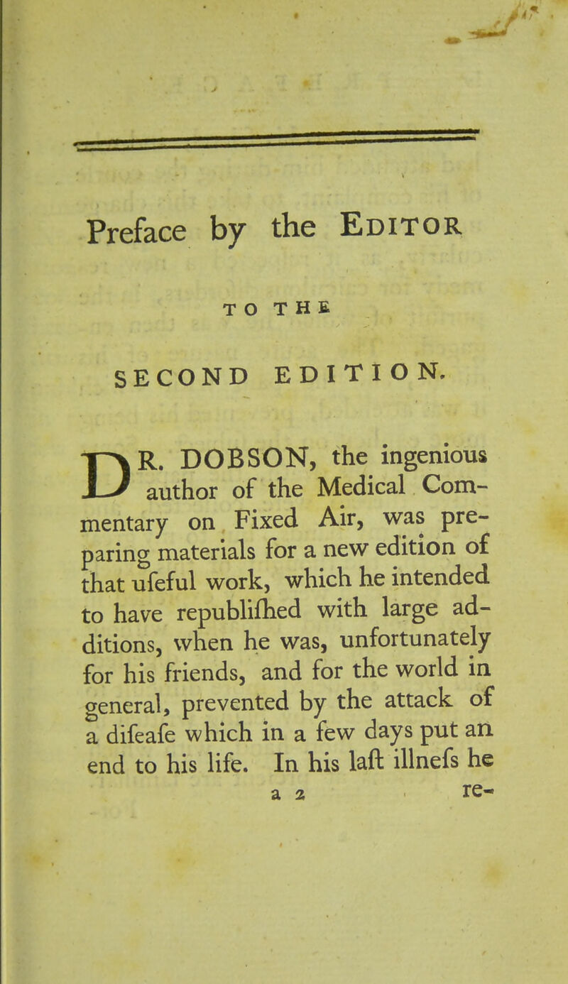 Preface by the Editor TO THE SECOND EDITION. DR. DOB SON, the ingenious author of the Medical Com- mentary on Fixed Air, was pre- paring materials for a new edition o£ that ufeful work, which he intended to have republiflied with large ad- ditions, when he was, unfortunately for his friends, and for the world in general, prevented by the attack of a difeafe which in a few days put an end to his life. In his laft illnefs he a 2 re-