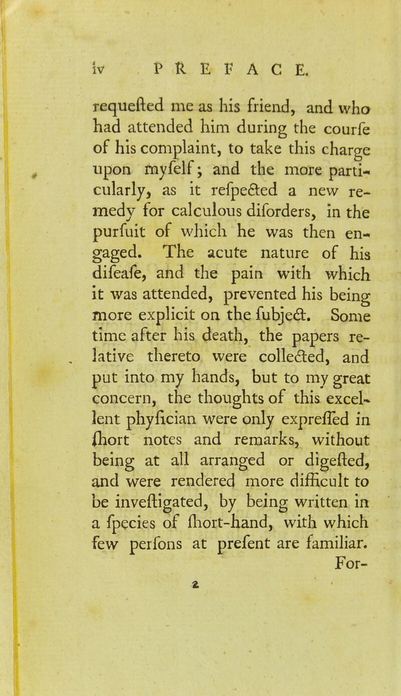 requefted me as his friend, and who had attended him during the courfe of his complaint, to take this charge upon rnyfelf; and the more parti-, cularly, as it refpe&ed a new re- medy for calculous diforders, in the purfuit of which he was then en- gaged. The acute nature of his difeafe, and the pain with which it was attended, prevented his being more explicit on the fubject. Some time after his death, the papers re- lative thereto were collected, and put into my hands, but to my great concern, the thoughts of this excel- lent phyfician were only exprefled in fliort notes and remarks, without being at all arranged or digefted, and were rendered more difficult to be inveftigated, by being written in a fpecies of mort-hand, with which few perfons at prefent are familiar. For-