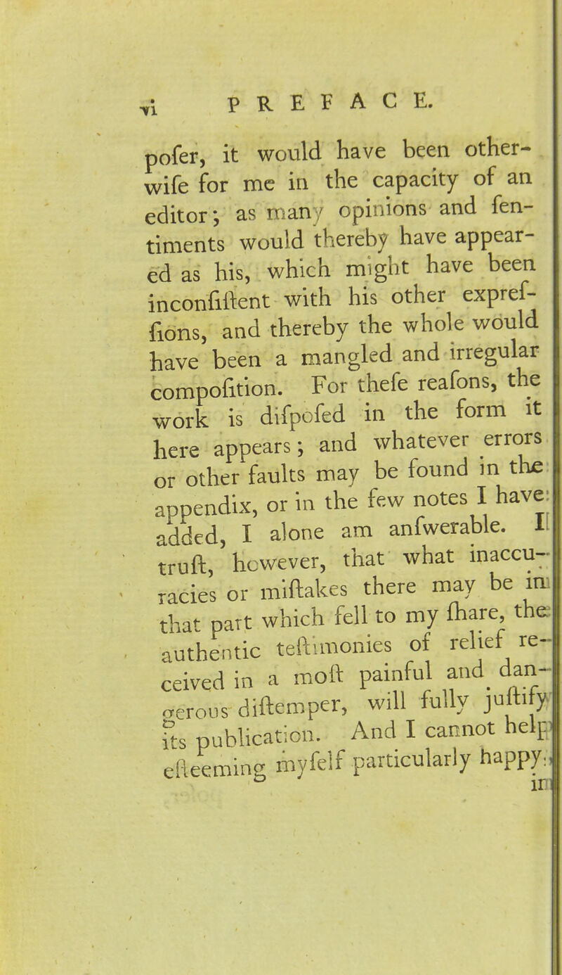 pofer, it would have been other- wife for me in the capacity of an editor; as many opinions and fen- timents would thereby have appear- ed as his, which might have been inconfiftent with his other expref- fions, and thereby the whole would have been a mangled and irregular compofition. For thefe reafons, the work is difpcfed in the form it here appears; and whatever errors or other faults may be found in the appendix, or in the few notes I have: added, I alone am anfwerable. 1 truft, however, that what inaccu- racies or miftakes there may be in that part which fell to my mare the authentic teftimonies of relief re- ceived in a moft painful and dan- gerous diftemper, will fully julhfw its publication. And I cannot help efteeming myfelf particularly happy.