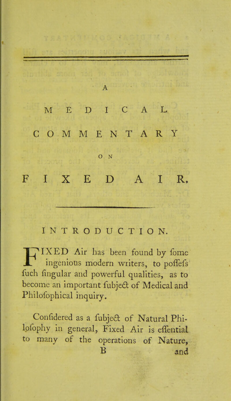 A MEDICAL COMMENTARY O N FIXED A IR. INTRODUCTION. FMXED Air has been found by fome ingenious modern writers, to polTefs fuch lingular and powerful qualities, as to become an important fubject of Medical and Philofophical inquiry. Confidered as a fubjecl: of Natural Phi- lpfophy in general, Fixed Air is effential to many of the operations of Nature, B and