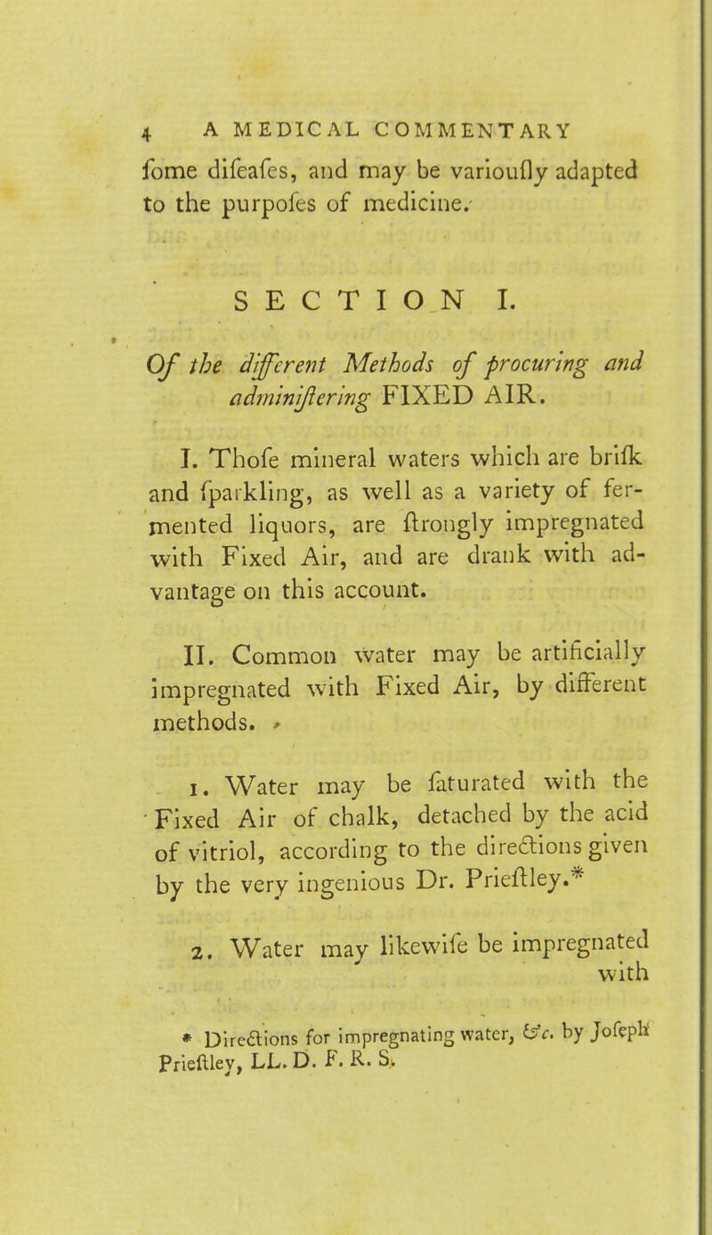 fome difeafes, and may be varioufly adapted to the purpoies of medicine.- SECTION I. Of the different Methods of procuring and adminijiering FIXED AIR. I. Thofe mineral waters which are brifk and fparkling, as well as a variety of fer- mented liquors, are ftrongly impregnated with Fixed Air, and are drank with ad- vantage on this account. II. Common water may be artificially impregnated with Fixed Air, by different methods. * 1. Water may be faturated with the Fixed Air of chalk, detached by the acid of vitriol, according to the directions given by the very ingenious Dr. Prieftley.* 2. Water may likewife be impregnated with * Dire&ions for impregnating water, £sfr. by Jofepli Prieltley, LL. D. F. R. S.