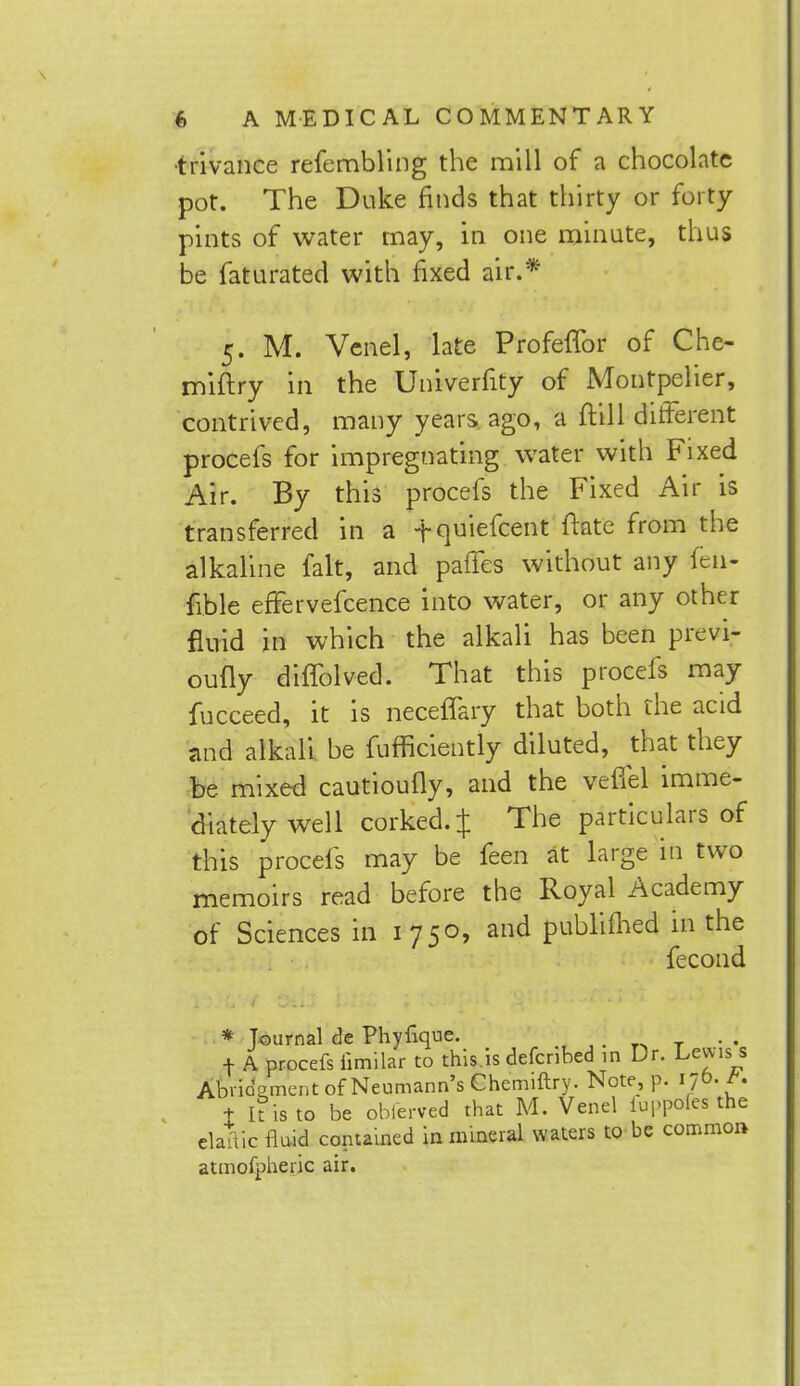 •trivance refembling the mill of a chocolate pot. The Duke finds that thirty or forty pints of water may, in one minute, thus be faturated with fixed air.* 5. M. Venel, late ProfelTor of Che- miftry in the Univerfity of Montpelier, contrived, many years ago, a ftill different procefs for impregnating water with Fixed Air. By this procefs the Fixed Air is transferred in a -f quiefcent ftkte from the alkaline fait, and paffes without any fell* fible effervefcence into water, or any other fluid in which the alkali has been previ- oufly diffolved. That this procefs may fucceed, it is neceffary that both the acid and alkali be fufficiently diluted, that they be mixed cautioufly, and the veffel imme- diately well corked.J The particulars of this procefs may be feen at large in two memoirs read before the Royal Academy of Sciences in 1750, and publimed in the fecond * Journal de Phylique. f A procefs iimilar to this is defenbed in Dr. Levvis_s Abridgment of Neumann's Chemiftry. Note, p. 170. i It is to be obierved that M. Venel iuppoles the elaftic fluid contained in mineral waters to be common atmofpheric air.