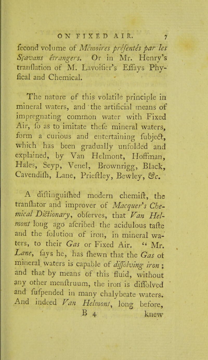 fecond volume of Mc moires prefentes par les Sfavans etr angers. Or in Mr. Henry's tranflation of M. Lavoifier's EiTays Phy- fical and Chemical. The nature of this volatile principle in mineral waters, and the artificial means of impregnating common water with Fixed Air, fo as to imitate thefe mineral waters, form a curious and entertaining fubjecl, which has been gradually unfolded and explamed, by Van Helmont, Hoffman, Hales, Seyp, Venel, Brownrigg, Black, Cavendifh, Lane, Prieftley, Bewley, &c. A diftinguimed modern chemift, the tranflator and improver of Macquer's Che- mical Dictionary, obferves, that Van Hel- mont long ago afcribed the acidulous tafte and the folution of iron, in mineral wa- ters, to their Gas or Fixed Air. « Mr. Lane, fays he, has (hewn that the Gas of mineral waters is capable of dijohing iron ; and that by means of this fluid, without any other menftruum, the iron is diffolved and fufpended in many chalybeate waters. And indeed Van Helmont, long before, B 4 knew