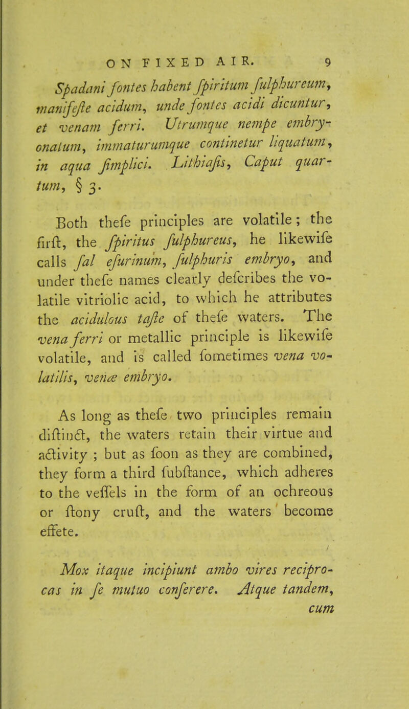 Spadani forties habent fplntum fulphurcumy manifejie acidum, uncle forties acidi dicuntur, et venam fern. Utrumque nempe embry- onal um, immatur unique continetur liquatum, In aqua fimplicu Lithiajis, Caput quar- tum, § 3. Both thefe principles are volatile; the fir ft, the fp'mtus fulphureus, he likewife calls fal efurmum, fulphurls embryo^ and under thefe names clearly defcribes the vo- latile vitriolic acid, to which he attributes the acidulous tafic of thefe waters. The venaferrl or metallic principle is likewife volatile, and is called fometimes vena vo- latilis, vena embryo. As long as thefe two principles remain diftincl:, the waters retain their virtue and activity ; but as foon as they are combined, they form a third fubftance, which adheres to the veffels in the form of an ochreous or ftony cruft, and the waters become effete. Mox itaque incipiunt ambo vires recipro- cas in fe mutuo conferere. Atque tandem^ cum