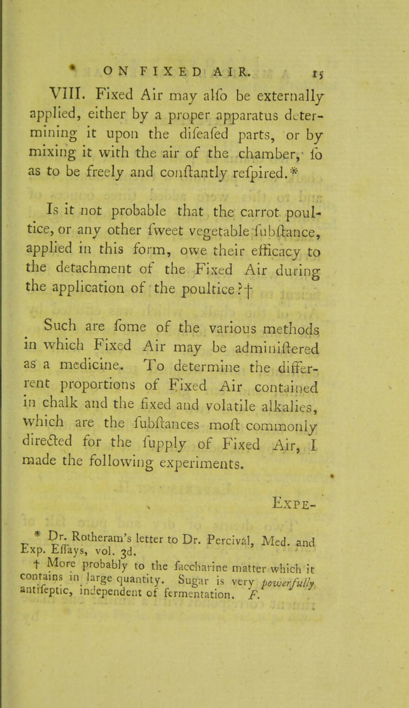 VIII. Fixed Air may alfo be externally applied, either by a proper apparatus deter- mining it upon the difeafed parts, or by mixing it with the air of the chamber,- fo as to be freely and conftantly refpired.* Is it not probable that the carrot poul- tice, or any other fweet vegetable fubftance, applied in this form, owe their efficacy to the detachment of the Fixed Air during the application of the poultice ?|- Such are fome of the various methods in which Fixed Air may be adminiftered as a medicine. To determine the differ- ent proportions of Fixed Air contained in chalk and the fixed and volatile alkalies, which are the fubftances moft commonly directed for the fupply of Fixed Air, I made the following experiments. Expe- .p * Dr. Rotheram's letter to Dr. PercivaL Med. and Exp. Eflays, vol. 3d. f More probably to the faccharine matter which it contains in large quantity. Sugar is very powerfully antifeptic, independent of fermentation. F.
