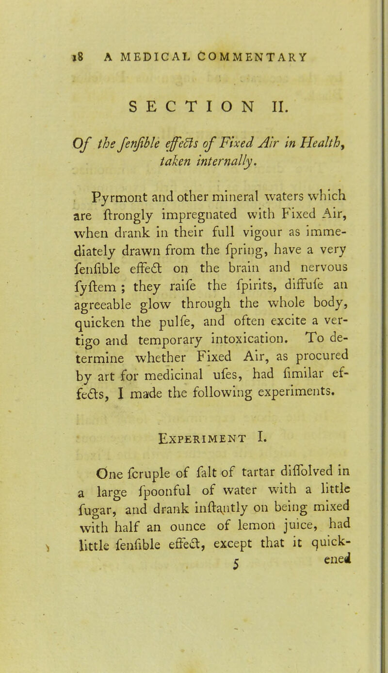 SECTION II. Of the fenfible effects of Fixed Air in Healthy taken internally, Pyrmont and other mineral waters which are ftrongly impregnated with Fixed Air, when drank in their full vigour as imme- diately drawn from the fpring, have a very fenfible effect on the brain and nervous fyftem ; they raife the fpirits, diffufe an agreeable glow through the whole body, quicken the pulfe, and often excite a ver- tigo and temporary intoxication. To de- termine whether Fixed Air, as procured by art for medicinal ufes, had fimilar ef- fects, I made the following experiments. Experiment L One fcruple of fait of tartar diflblved in a large fpoonful of water with a little fugar, and drank inftantly on being mixed with half an ounce of lemon juice, had little fenfible efTed, except that it quick- c ened