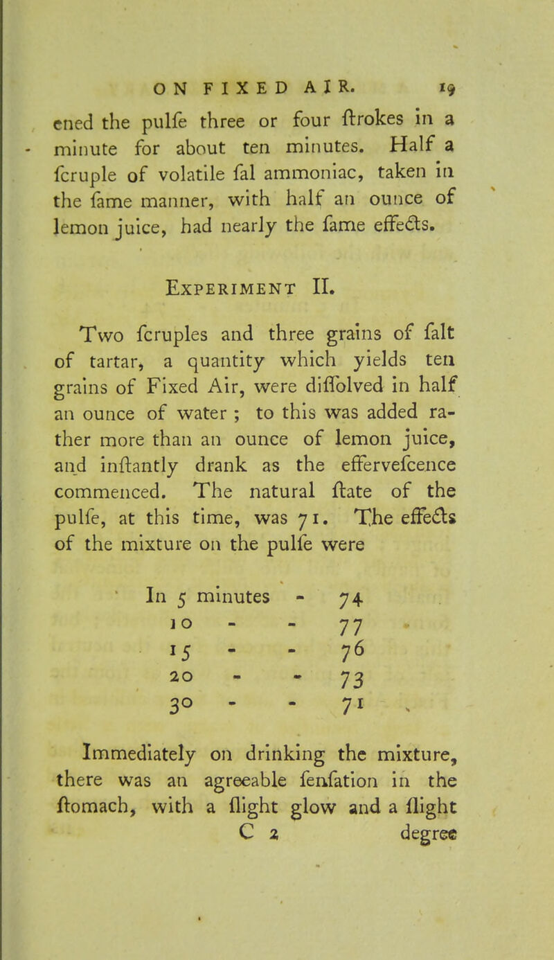 cned the pulfe three or four ftrokes in a minute for about ten minutes. Half a fcruple of volatile fal ammoniac, taken in the fame manner, with half an ounce of lemon juice, had nearly the fame effects. Experiment II. Two fcruples and three grains of fait of tartar, a quantity which yields ten grains of Fixed Air, were diflblved in half an ounce of water ; to this was added ra- ther more than an ounce of lemon juice, and inftantly drank as the effervefcence commenced. The natural flate of the pulfe, at this time, was 71. The effects of the mixture on the pulfe were 74 77 76 73 71 t Immediately on drinking the mixture, there was an agreeable fenfation in the ftomach, with a flight glow and a flight C % degree In 5 minutes 1 o 20 3° -