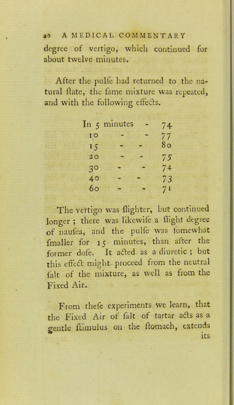 degree of vertigo, which continued for about twelve minutes. After the pulfe had returned to the na- tural flate, the fame mixture was repeated, and with the following effects. minutes - 74 - 77 80 - - 75 . 74 - - 73 . 71 The vertigo was {lighter, but continued longer ; there was likewife a flight degree of naufea, and the pulfe was lbmewhat fmaller for 15 minutes, than after the former dofe. It acted as a diuretic ; but this effect might - proceed from the neutral fait of the mixture, as well as from the Fixed Air. From thefe experiments we learn, that the Fixed Air of fait of tartar acts as a gentle ftimulus on the ffomach, extends its i 5 10 15 20 3° 40 60